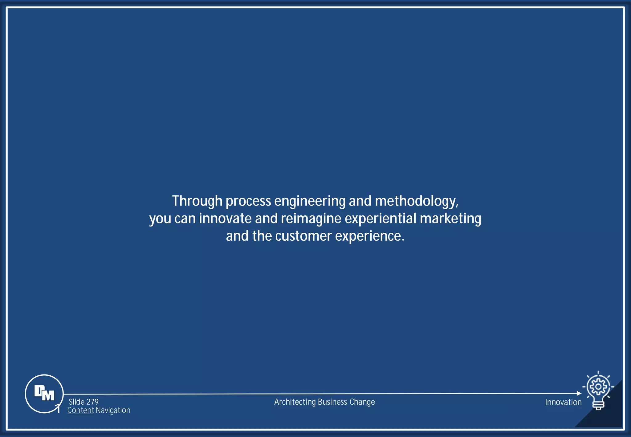 Slide 279
Through process engineering and methodology,
you can innovate and reimagine experiential marketing
and the customer experience.
Architecting Business Change Innovation
1 Content Navigation
 