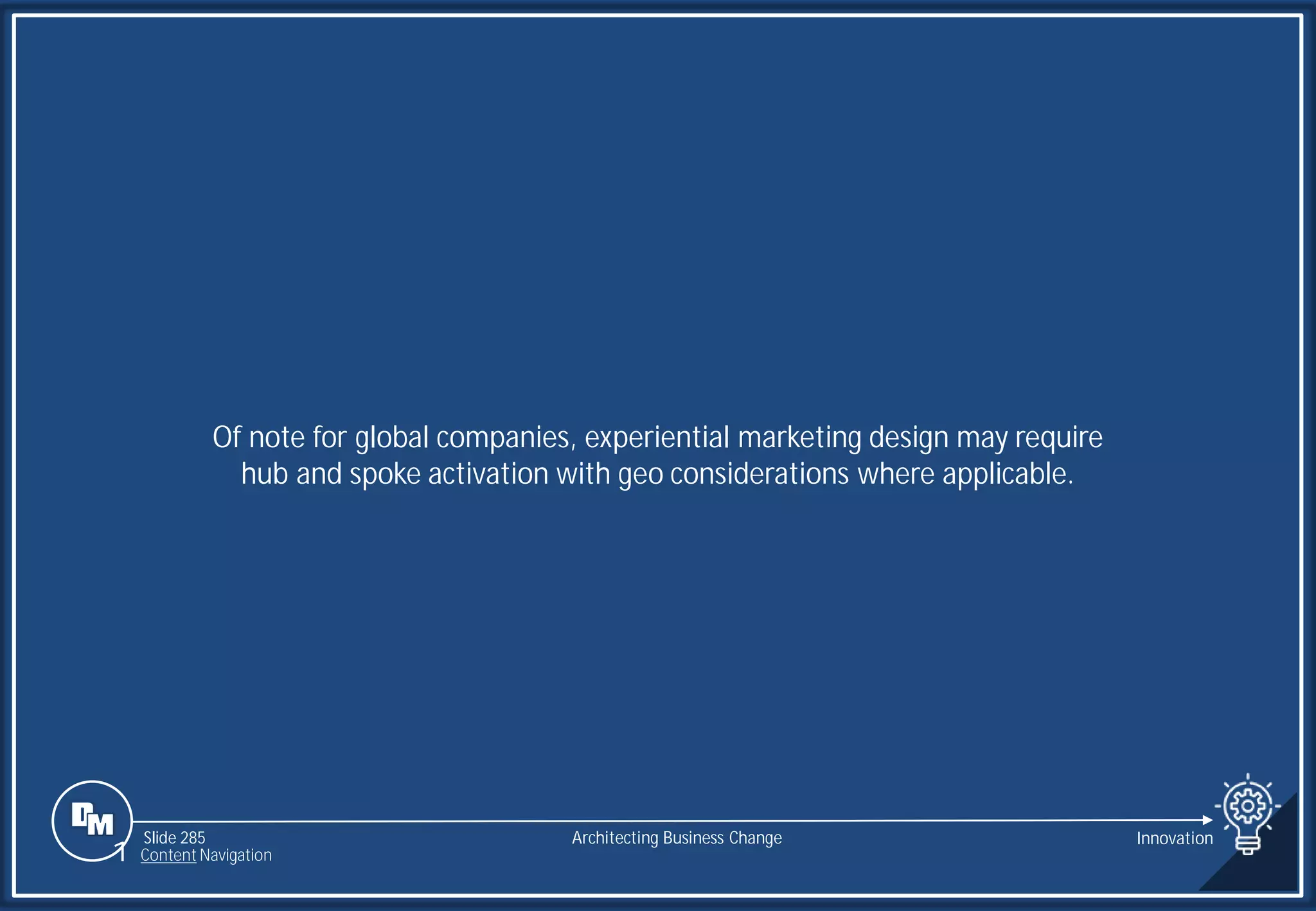 Slide 285
Of note for global companies, experiential marketing design may require
hub and spoke activation with geo considerations where applicable.
Architecting Business Change Innovation
1 Content Navigation
 