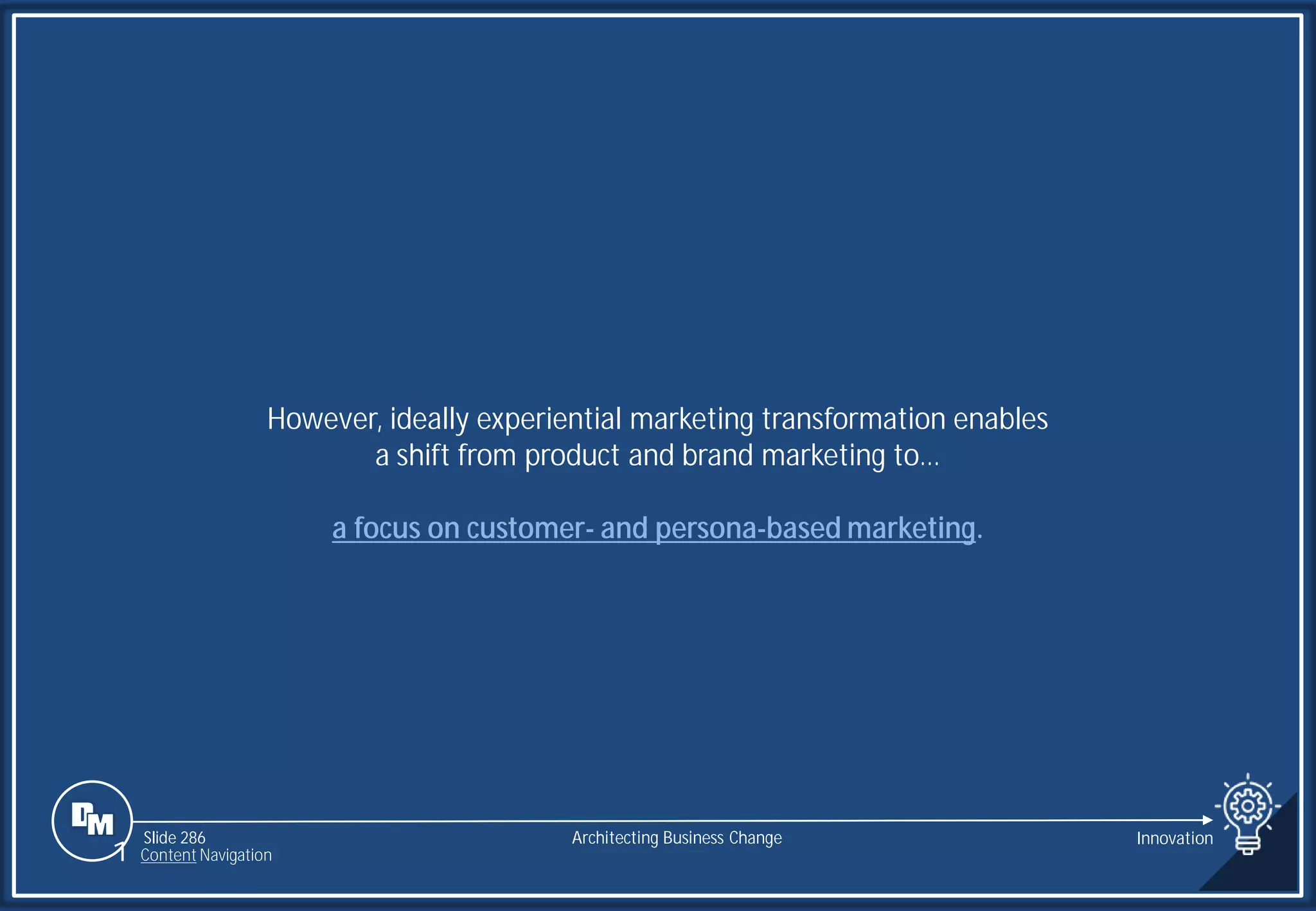 Slide 286
However, ideally experiential marketing transformation enables
a shift from product and brand marketing to…
a focus on customer- and persona-based marketing.
Architecting Business Change Innovation
1 Content Navigation
 
