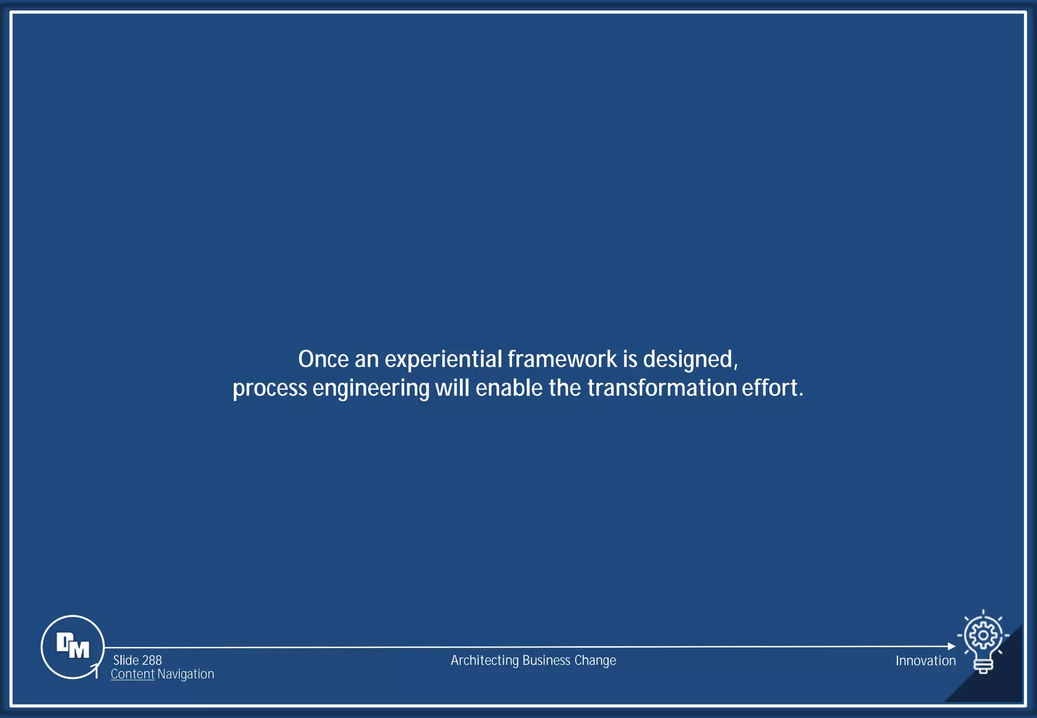 Slide 288
Once an experiential framework is designed,
process engineering will enable the transformation effort.
Architecting Business Change Innovation
1 Content Navigation
 