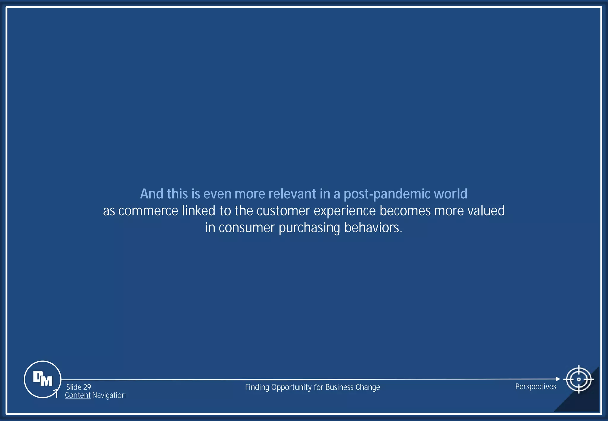 Slide 29
And this is even more relevant in a post-pandemic world
as commerce linked to the customer experience becomes more valued
in consumer purchasing behaviors.
Finding Opportunity for Business Change Perspectives
1 Content Navigation
 