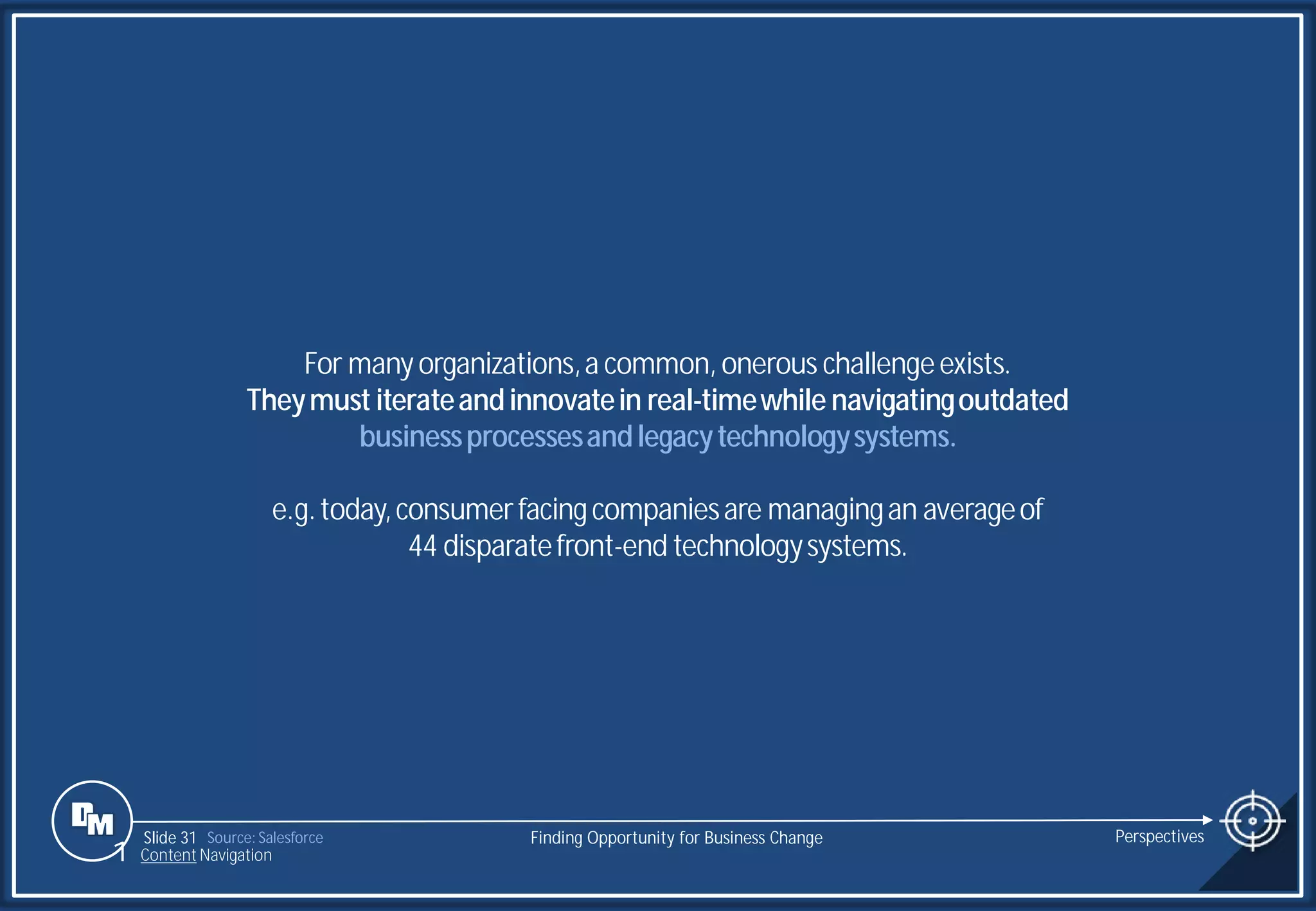 Slide 31
For manyorganizations,a common, onerous challengeexists.
Theymust iterateandinnovatein real-timewhile navigatingoutdated
businessprocessesandlegacytechnologysystems.
e.g.today,consumerfacingcompaniesare managingan averageof
44 disparatefront-end technologysystems.
Source: Salesforce Finding Opportunity for Business Change Perspectives
1 Content Navigation
 