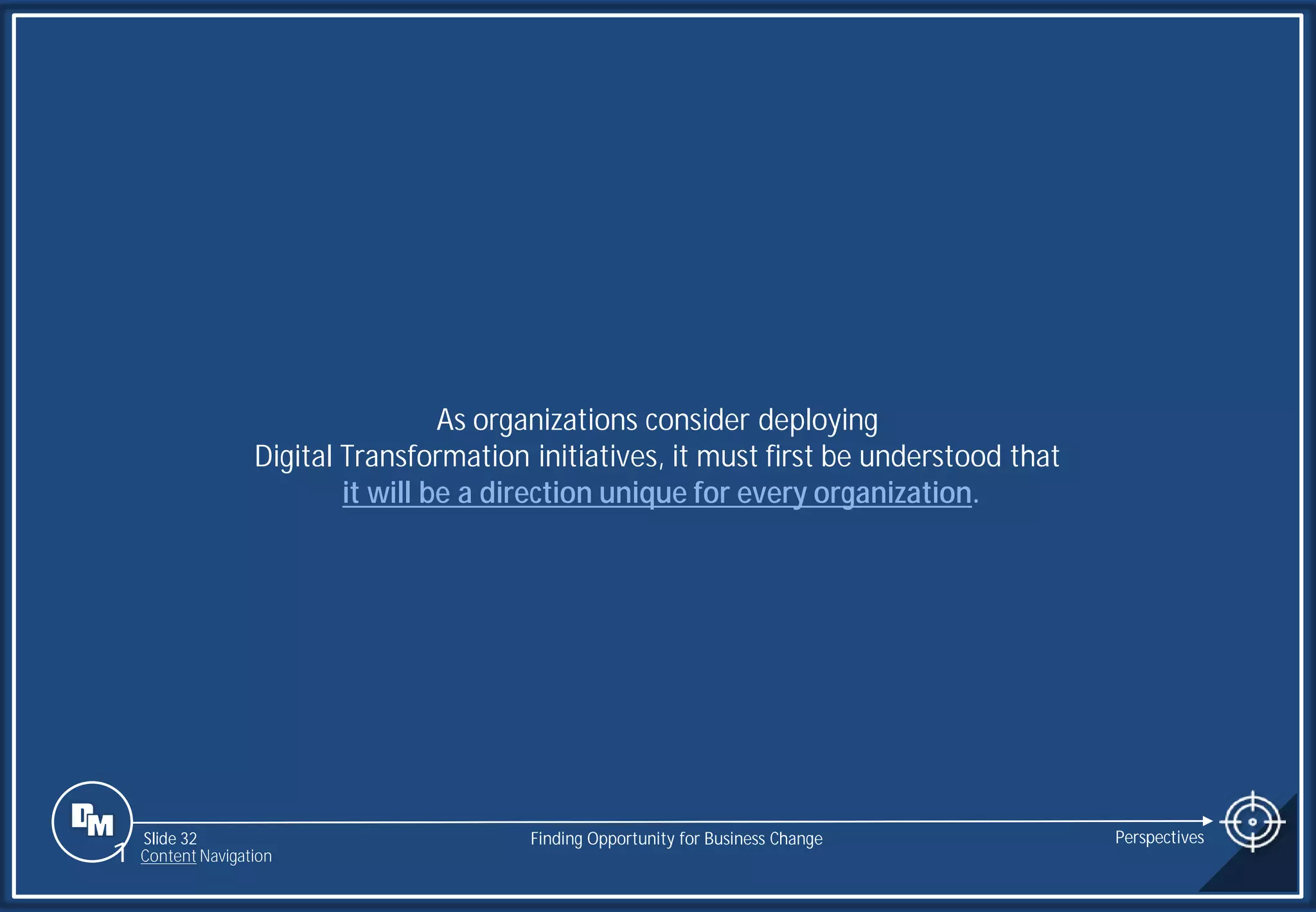 Slide 32
As organizations consider deploying
Digital Transformation initiatives, it must first be understood that
it will be a direction unique for every organization.
Finding Opportunity for Business Change Perspectives
1 Content Navigation
 