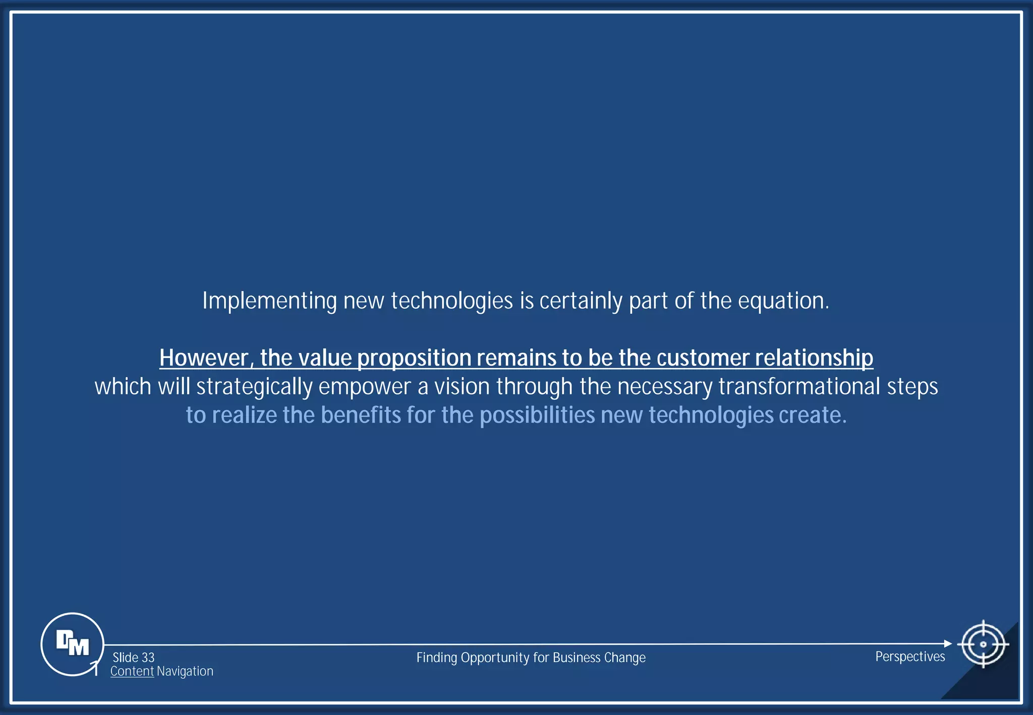 Slide 33
Implementing new technologies is certainly part of the equation.
However, the value proposition remains to be the customer relationship
which will strategically empower a vision through the necessary transformational steps
to realize the benefits for the possibilities new technologies create.
Finding Opportunity for Business Change Perspectives
1 Content Navigation
 