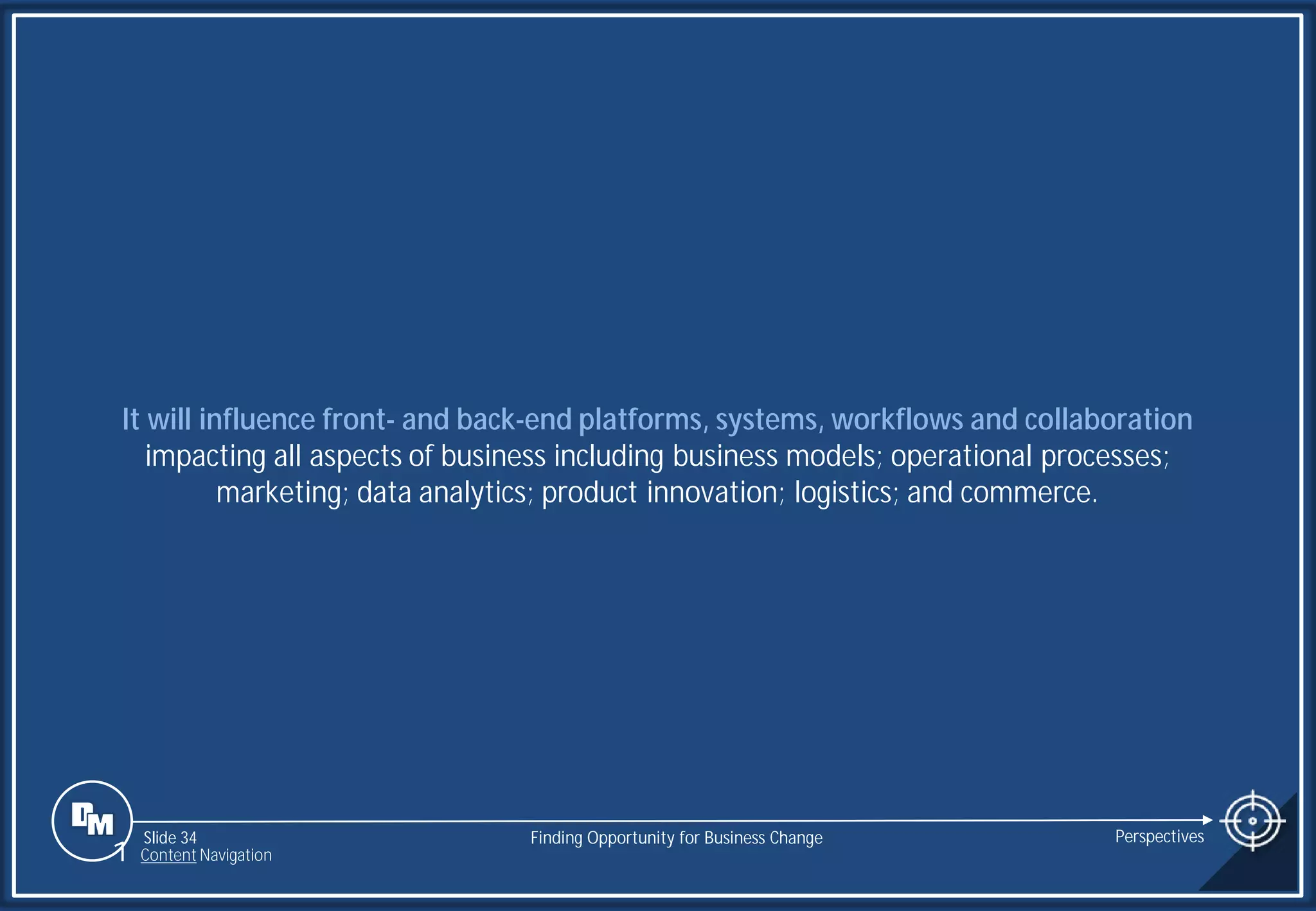 Slide 34
It will influence front- and back-end platforms, systems, workflows and collaboration
impacting all aspects of business including business models; operational processes;
marketing; data analytics; product innovation; logistics; and commerce.
Finding Opportunity for Business Change Perspectives
1 Content Navigation
 