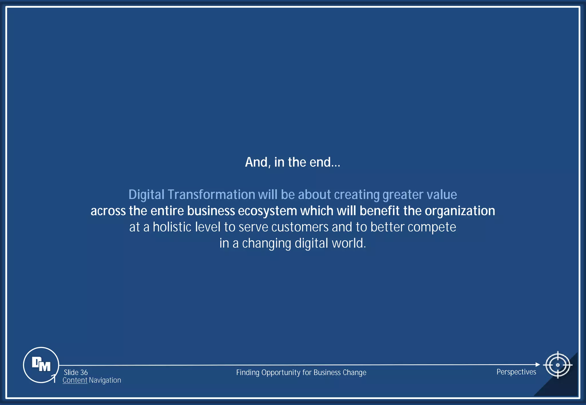 Slide 36
And, in the end…
Digital Transformation will be about creating greater value
across the entire business ecosystem which will benefit the organization
at a holistic level to serve customers and to better compete
in a changing digital world.
Finding Opportunity for Business Change Perspectives
1 Content Navigation
 