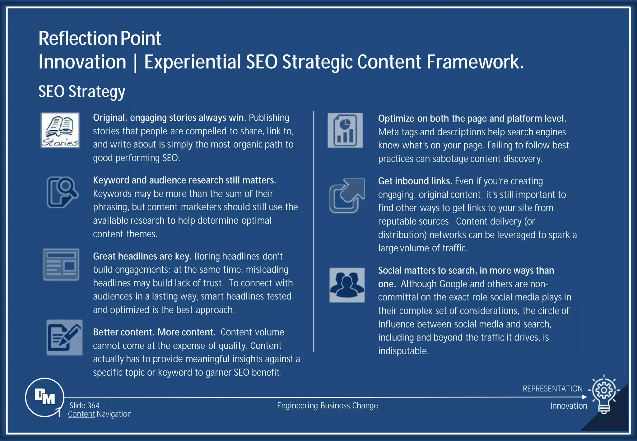 Slide 364
ReflectionPoint
Innovation | Experiential SEO Strategic Content Framework.
REPRESENTATION
Engineering Business Change Innovation
1 Content Navigation
SEO Strategy
Original, engaging stories always win. Publishing
stories that people are compelled to share, link to,
and write about is simply the most organic path to
good performing SEO.
Keyword and audience research still matters.
Keywords may be more than the sum of their
phrasing, but content marketers should still use the
available research to help determine optimal
content themes.
Great headlines are key. Boring headlines don't
build engagements; at the same time, misleading
headlines may build lack of trust. To connect with
audiences in a lasting way, smart headlines tested
and optimized is the best approach.
Better content. More content. Content volume
cannot come at the expense of quality. Content
actually has to provide meaningful insights against a
specific topic or keyword to garner SEO benefit.
Optimize on both the page and platform level.
Meta tags and descriptions help search engines
know what’s on your page. Failing to follow best
practices can sabotage content discovery.
Get inbound links. Even if you’re creating
engaging, original content, it’s still important to
find other ways to get links to your site from
reputable sources. Content delivery (or
distribution) networks can be leveraged to spark a
large volume of traffic.
Social matters to search, in more ways than
one. Although Google and others are non-
committal on the exact role social media plays in
their complex set of considerations, the circle of
influence between social media and search,
including and beyond the traffic it drives, is
indisputable.
 