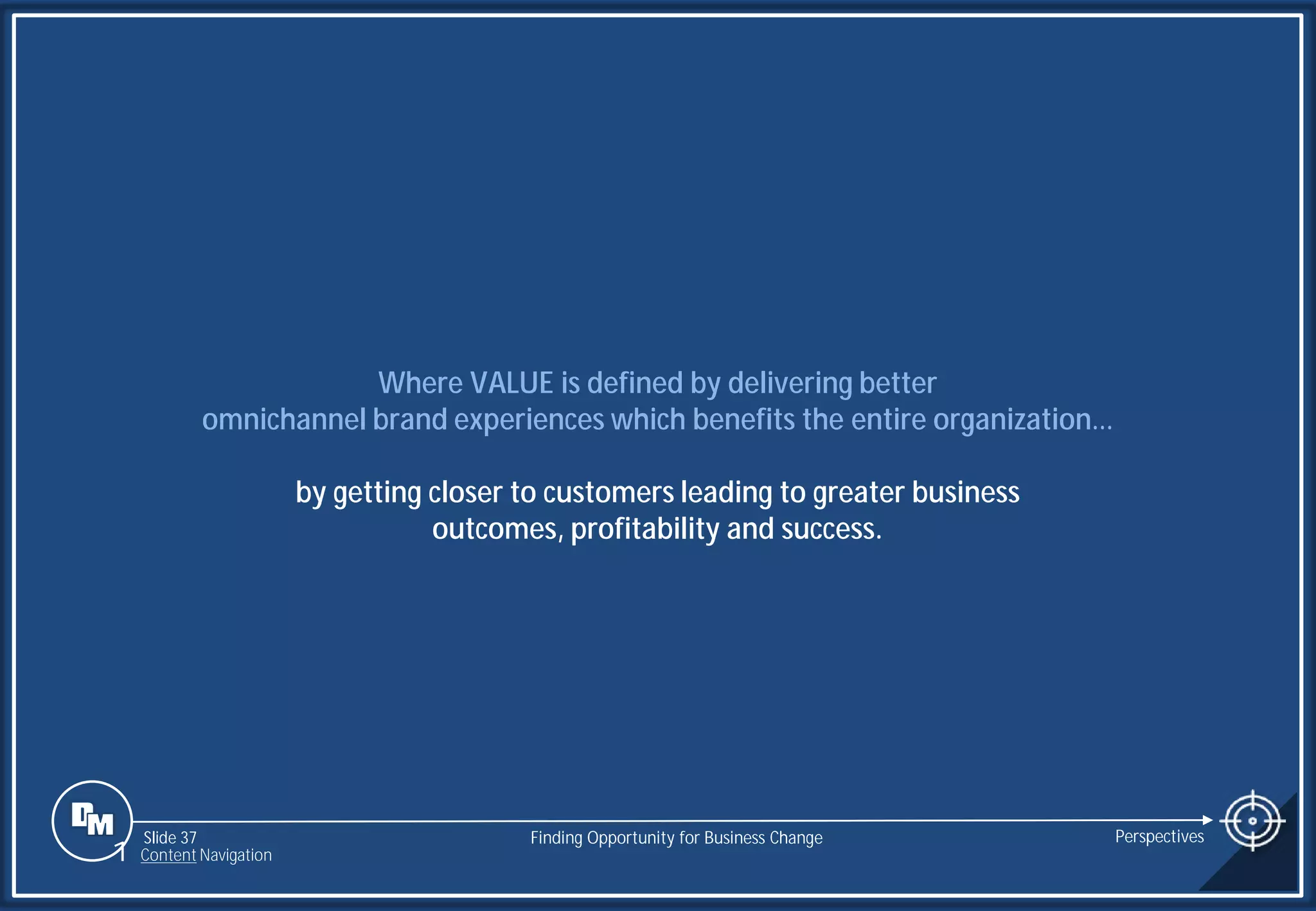 Slide 37
Where VALUE is defined by delivering better
omnichannel brand experiences which benefits the entire organization…
by getting closer to customers leading to greater business
outcomes, profitability and success.
Finding Opportunity for Business Change Perspectives
1 Content Navigation
 