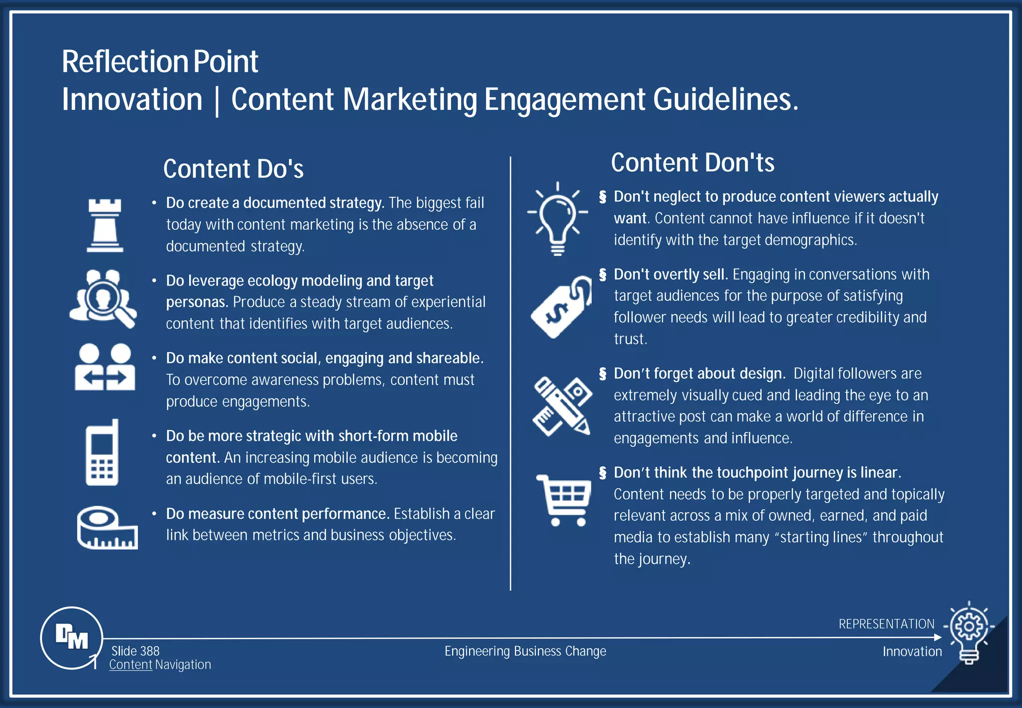 Slide 388
ReflectionPoint
Innovation | Content Marketing Engagement Guidelines.
REPRESENTATION
Engineering Business Change Innovation
Content Don'ts
§ Don't neglect to produce content viewers actually
want. Content cannot have influence if it doesn't
identify with the target demographics.
§ Don't overtly sell. Engaging in conversations with
target audiences for the purpose of satisfying
follower needs will lead to greater credibility and
trust.
§ Don’t forget about design. Digital followers are
extremely visually cued and leading the eye to an
attractive post can make a world of difference in
engagements and influence.
§ Don’t think the touchpoint journey is linear.
Content needs to be properly targeted and topically
relevant across a mix of owned, earned, and paid
media to establish many “starting lines” throughout
the journey.
Content Do's
• Do create a documented strategy. The biggest fail
today with content marketing is the absence of a
documented strategy.
• Do leverage ecology modeling and target
personas. Produce a steady stream of experiential
content that identifies with target audiences.
• Do make content social, engaging and shareable.
To overcome awareness problems, content must
produce engagements.
• Do be more strategic with short-form mobile
content. An increasing mobile audience is becoming
an audience of mobile-first users.
• Do measure content performance. Establish a clear
link between metrics and business objectives.
1 Content Navigation
 