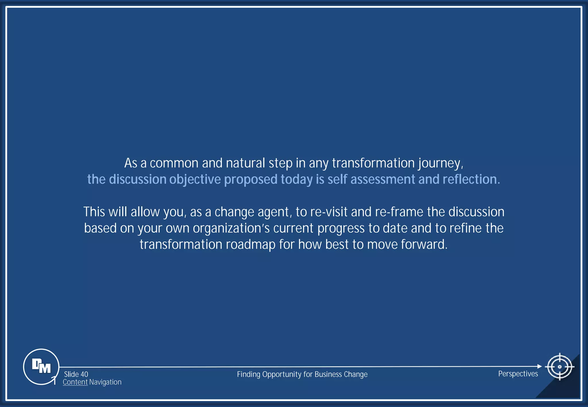 Slide 40
As a common and natural step in any transformation journey,
the discussion objective proposed today is self assessment and reflection.
This will allow you, as a change agent, to re-visit and re-frame the discussion
based on your own organization’s current progress to date and to refine the
transformation roadmap for how best to move forward.
Finding Opportunity for Business Change Perspectives
1 Content Navigation
 
