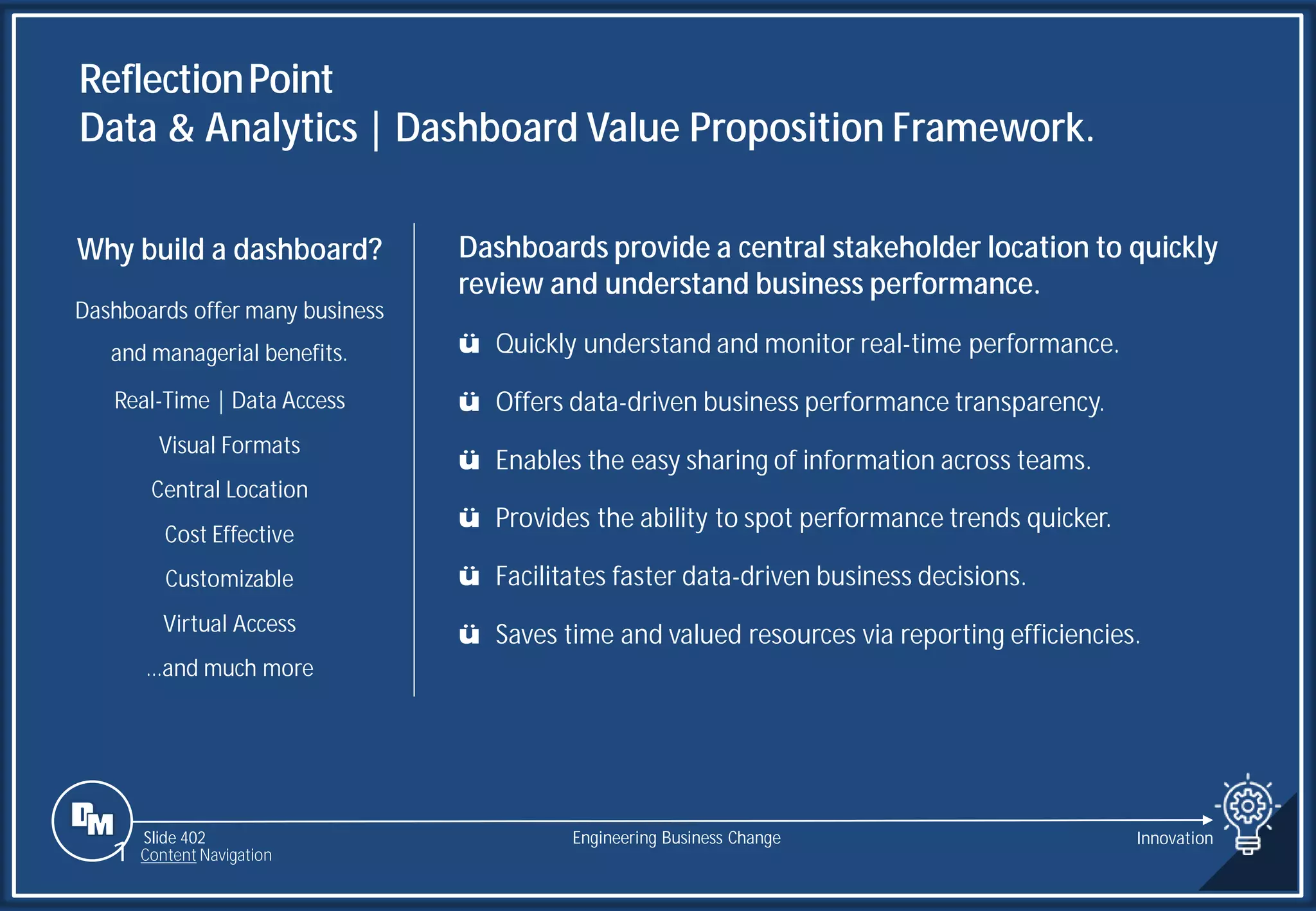 Slide 402
ReflectionPoint
Data & Analytics | Dashboard Value Proposition Framework.
Engineering Business Change
Dashboards provide a central stakeholder location to quickly
review and understand business performance.
ü Quickly understand and monitor real-time performance.
ü Offers data-driven business performance transparency.
ü Enables the easy sharing of information across teams.
ü Provides the ability to spot performance trends quicker.
ü Facilitates faster data-driven business decisions.
ü Saves time and valued resources via reporting efficiencies.
Why build a dashboard?
Dashboards offer many business
and managerial benefits.
Real-Time | Data Access
Visual Formats
Central Location
Cost Effective
Customizable
Virtual Access
…and much more
1 Content Navigation
Innovation
 