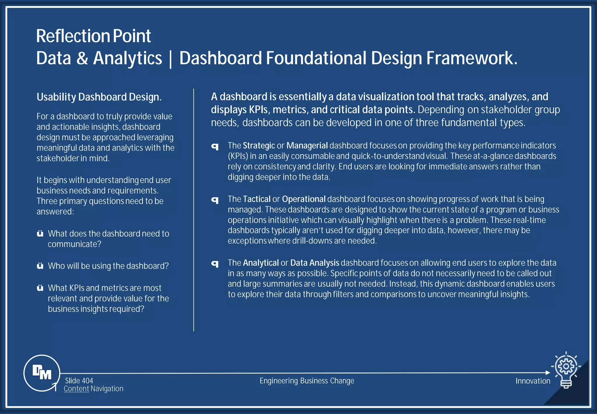 Slide 404
ReflectionPoint
Data & Analytics | Dashboard Foundational Design Framework.
Engineering Business Change
A dashboard is essentiallya data visualization tool that tracks, analyzes, and
displays KPIs, metrics, and critical data points. Depending on stakeholder group
needs, dashboards can be developed in one of three fundamental types.
q The Strategic or Managerial dashboard focuseson providing the key performanceindicators
(KPIs) in an easily consumableand quick-to-understandvisual. These at-a-glance dashboards
rely on consistencyand clarity. End users are looking for immediate answers rather than
digging deeper into the data.
q The Tactical or Operational dashboard focuseson showing progress of work that is being
managed. These dashboards are designed to show the current state of a program or business
operations initiative which can visually highlight when there is a problem. These real-time
dashboards typically aren’t used for digging deeper into data, however, there may be
exceptionswhere drill-downs are needed.
q The Analytical or Data Analysis dashboard focuseson allowing end users to explore the data
in as many ways as possible. Specificpoints of data do not necessarily need to be called out
and large summaries are usually not needed. Instead, this dynamic dashboard enables users
to explore their data through filters and comparisonsto uncover meaningful insights.
Usability Dashboard Design.
For a dashboard to truly provide value
and actionable insights, dashboard
design must be approached leveraging
meaningful data and analytics with the
stakeholderin mind.
It begins with understandingend user
business needs and requirements.
Three primary questionsneed to be
answered:
ü What does the dashboard need to
communicate?
ü Who will be using the dashboard?
ü What KPIs and metrics are most
relevant and provide value for the
business insights required?
1 Content Navigation
Innovation
 