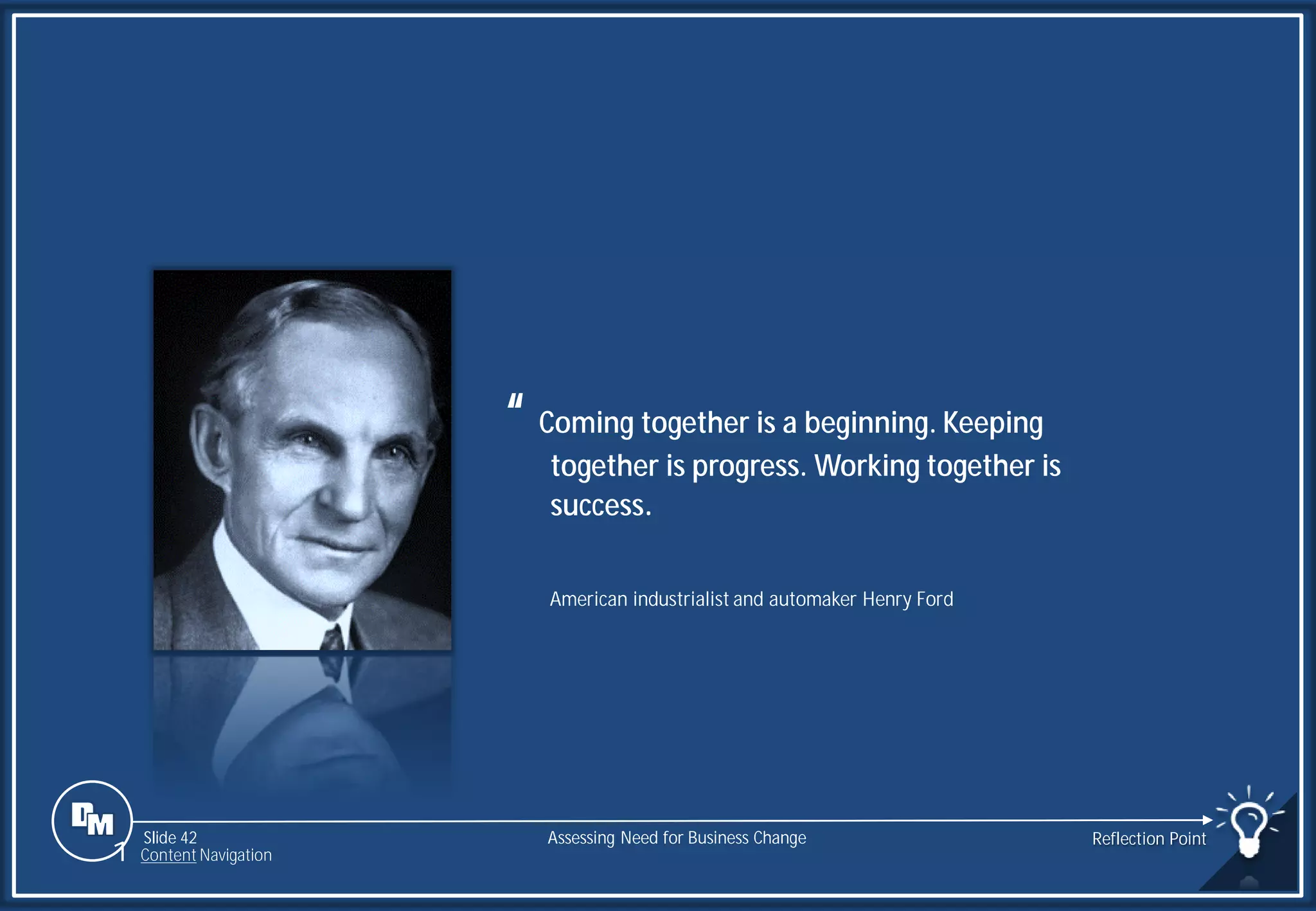 Slide 42
“ Coming together is a beginning. Keeping
together is progress. Working together is
success.
American industrialist and automaker Henry Ford
Assessing Need for Business Change Reflection Point
1 Content Navigation
 