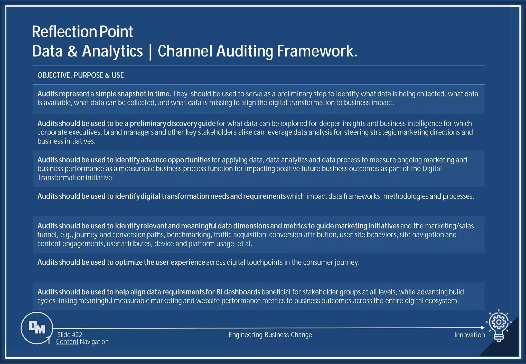 Slide 422
ReflectionPoint
Data & Analytics | Channel Auditing Framework.
Engineering Business Change
1 Content Navigation
OBJECTIVE, PURPOSE & USE
Auditsrepresenta simple snapshotin time. They should be used to serve as a preliminary step to identify what data is being collected, what data
is available, what data can be collected, and what data is missing to align the digital transformation to business impact.
Auditsshouldbe used to be a preliminarydiscoveryguidefor what data can be explored for deeper insights and business intelligence for which
corporate executives, brand managersand other key stakeholders alike can leverage data analysis for steering strategic marketing directions and
business initiatives.
Auditsshouldbe used to identifyadvanceopportunitiesfor applying data, data analytics and data process to measure ongoing marketing and
business performance as a measurable business process function for impacting positive future business outcomes as part of the Digital
Transformation initiative.
Auditsshouldbe used to identifydigital transformationneedsand requirementswhich impactdata frameworks, methodologies and processes.
Auditsshouldbe used to identifyrelevantand meaningfuldata dimensionsand metricsto guidemarketinginitiativesand the marketing/sales
funnel, e.g., journey and conversion paths, benchmarking, traffic acquisition, conversion attribution, user site behaviors, site navigation and
content engagements, user attributes, device and platform usage, et al.
Auditsshouldbe used to optimizethe user experienceacross digital touchpoints in the consumer journey.
Auditsshouldbe used to help align data requirementsfor BI dashboardsbeneficial for stakeholder groups at all levels, while advancingbuild
cycles linking meaningful measurablemarketing and website performance metrics to business outcomes across the entire digital ecosystem.
Innovation
 