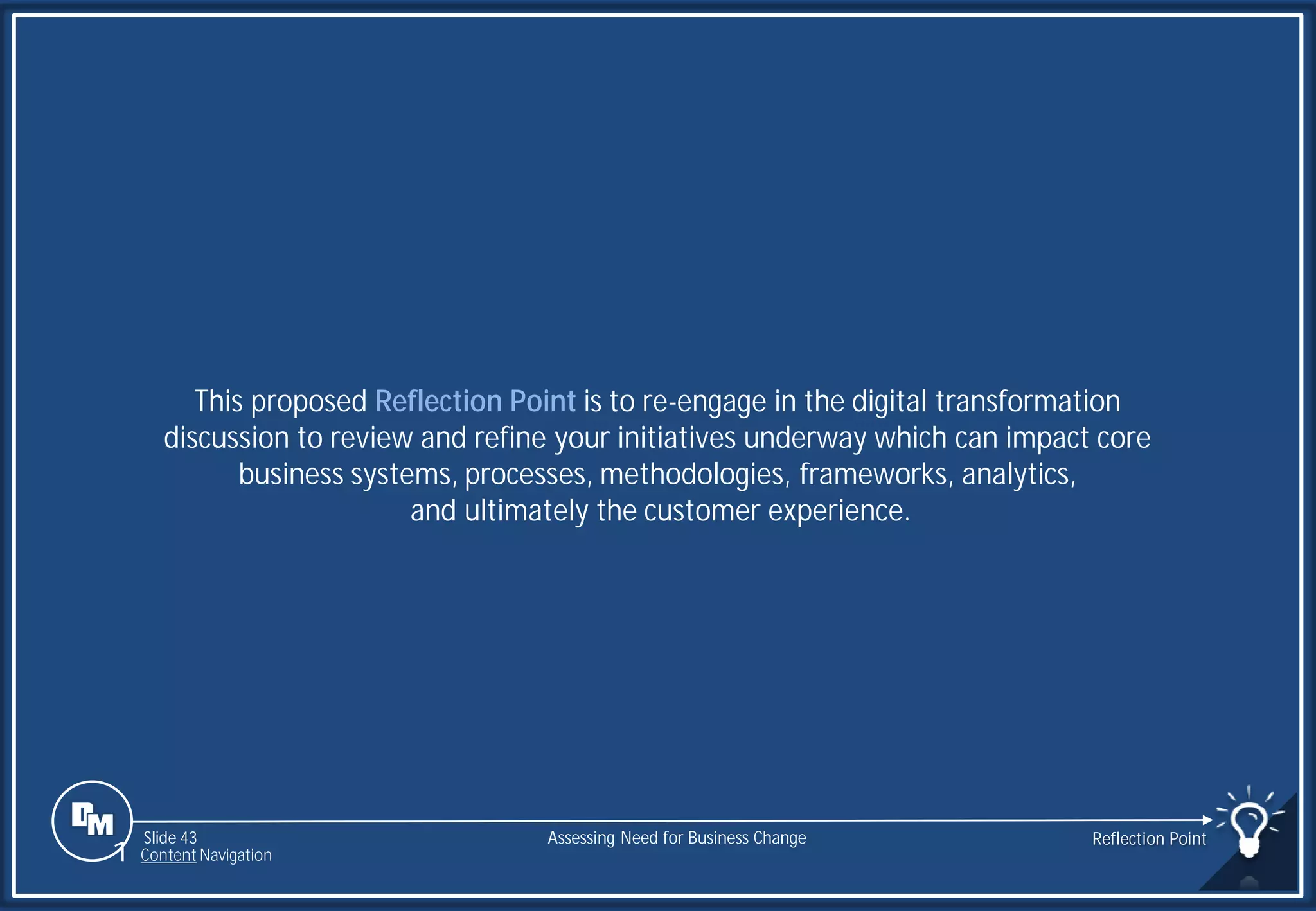Slide 43
This proposed Reflection Point is to re-engage in the digital transformation
discussion to review and refine your initiatives underway which can impact core
business systems, processes, methodologies, frameworks, analytics,
and ultimately the customer experience.
Assessing Need for Business Change Reflection Point
1 Content Navigation
 
