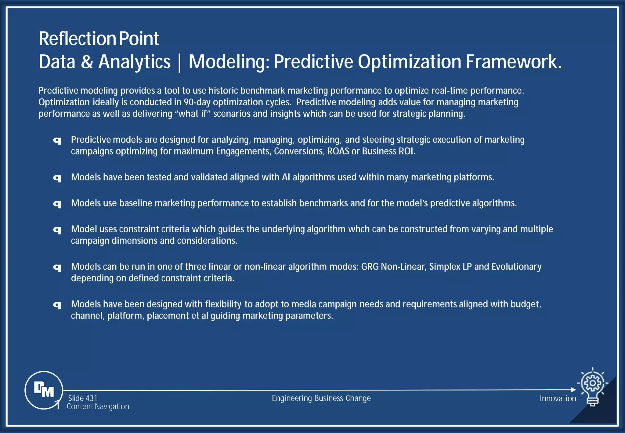 Slide 431 Engineering Business Change Innovation
Predictive modeling provides a tool to use historic benchmark marketing performance to optimize real-time performance.
Optimization ideally is conducted in 90-day optimization cycles. Predictive modeling adds value for managing marketing
performance as well as delivering “what if” scenarios and insights which can be used for strategic planning.
q Predictive models are designed for analyzing, managing, optimizing, and steering strategic execution of marketing
campaigns optimizing for maximum Engagements, Conversions, ROAS or Business ROI.
q Models have been tested and validated aligned with AI algorithms used within many marketing platforms.
q Models use baseline marketing performance to establish benchmarks and for the model’s predictive algorithms.
q Model uses constraint criteria which guides the underlying algorithm whch can be constructed from varying and multiple
campaign dimensions and considerations.
q Models can be run in one of three linear or non-linear algorithm modes: GRG Non-Linear, Simplex LP and Evolutionary
depending on defined constraint criteria.
q Models have been designed with flexibility to adopt to media campaign needs and requirements aligned with budget,
channel, platform, placement et al guiding marketing parameters.
ReflectionPoint
Data & Analytics | Modeling: Predictive Optimization Framework.
1 Content Navigation
 