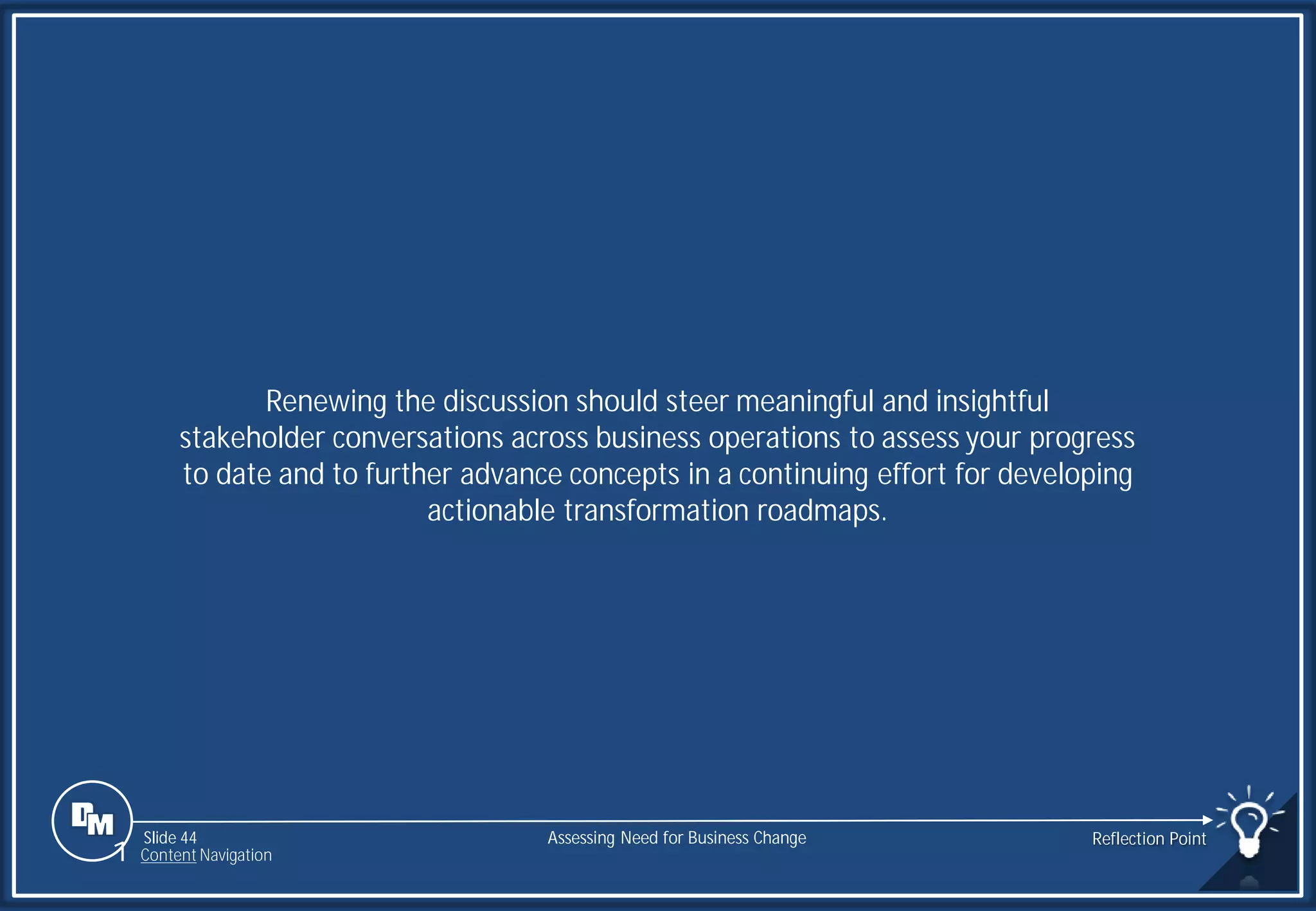 Slide 44
Renewing the discussion should steer meaningful and insightful
stakeholder conversations across business operations to assess your progress
to date and to further advance concepts in a continuing effort for developing
actionable transformation roadmaps.
Assessing Need for Business Change Reflection Point
1 Content Navigation
 
