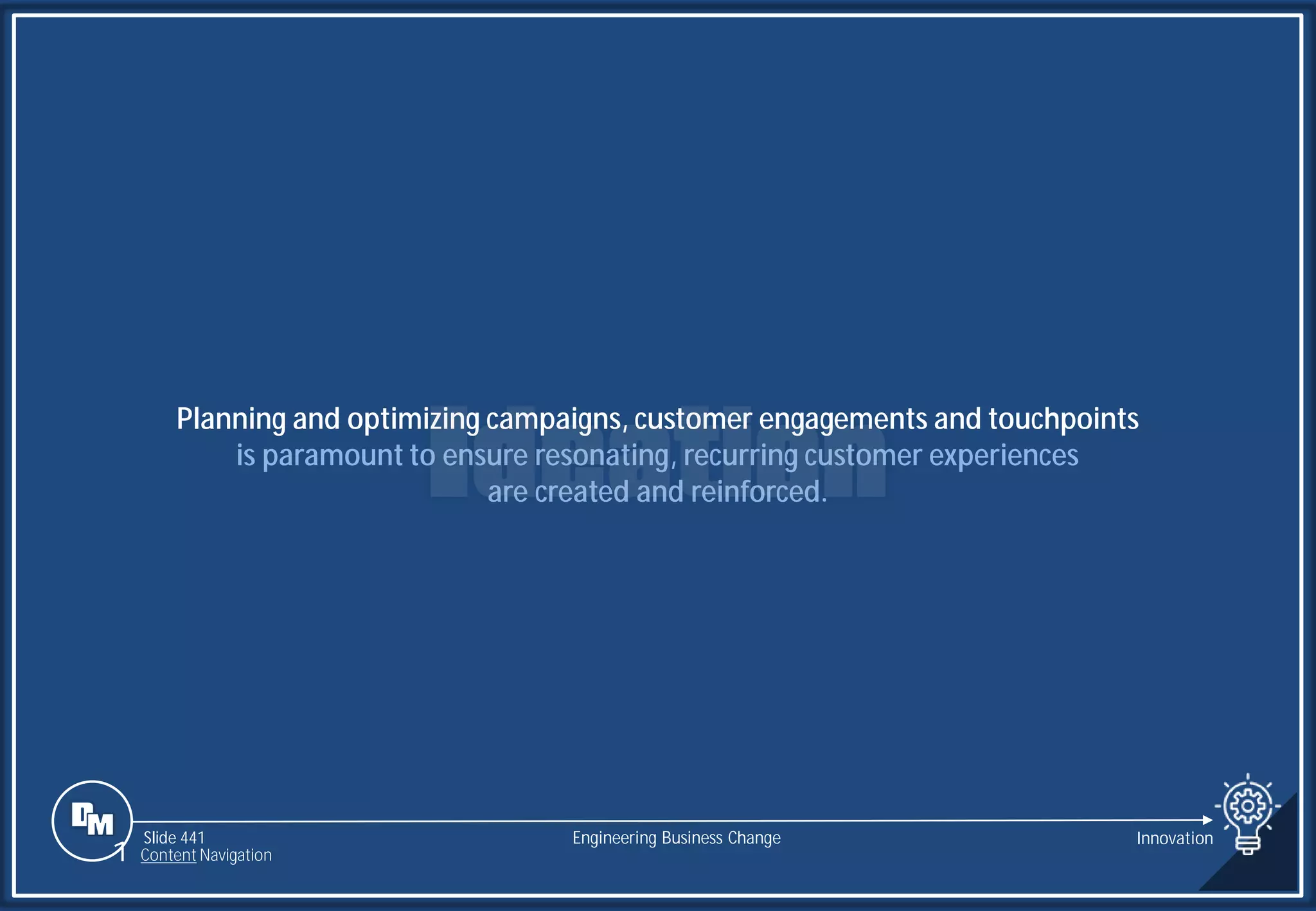 Slide 441
Planning and optimizing campaigns, customer engagements and touchpoints
is paramount to ensure resonating, recurring customer experiences
are created and reinforced.
Engineering Business Change Innovation
1 Content Navigation
 