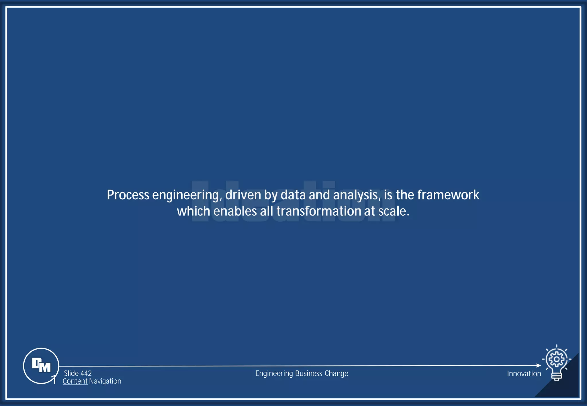 Slide 442
Process engineering, driven by data and analysis, is the framework
which enables all transformation at scale.
Engineering Business Change Innovation
1 Content Navigation
 