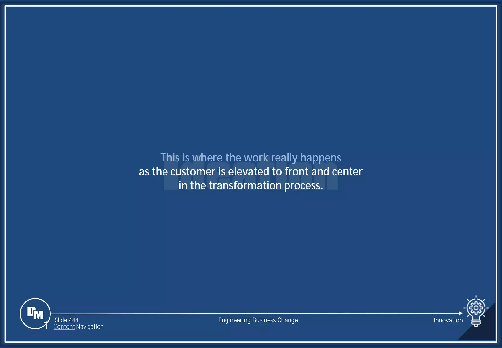 Slide 444
This is where the work really happens
as the customer is elevated to front and center
in the transformation process.
Engineering Business Change
1 Content Navigation
Innovation
 