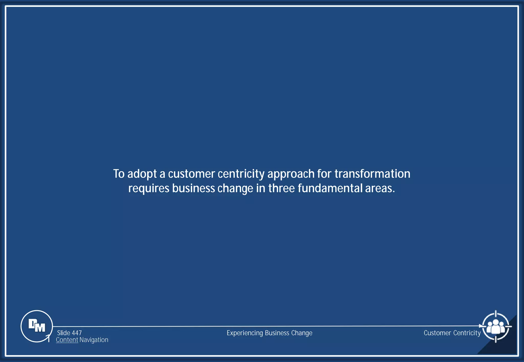 Slide 447
To adopt a customer centricity approach for transformation
requires business change in three fundamental areas.
Customer Centricity
Experiencing Business Change
1 Content Navigation
 