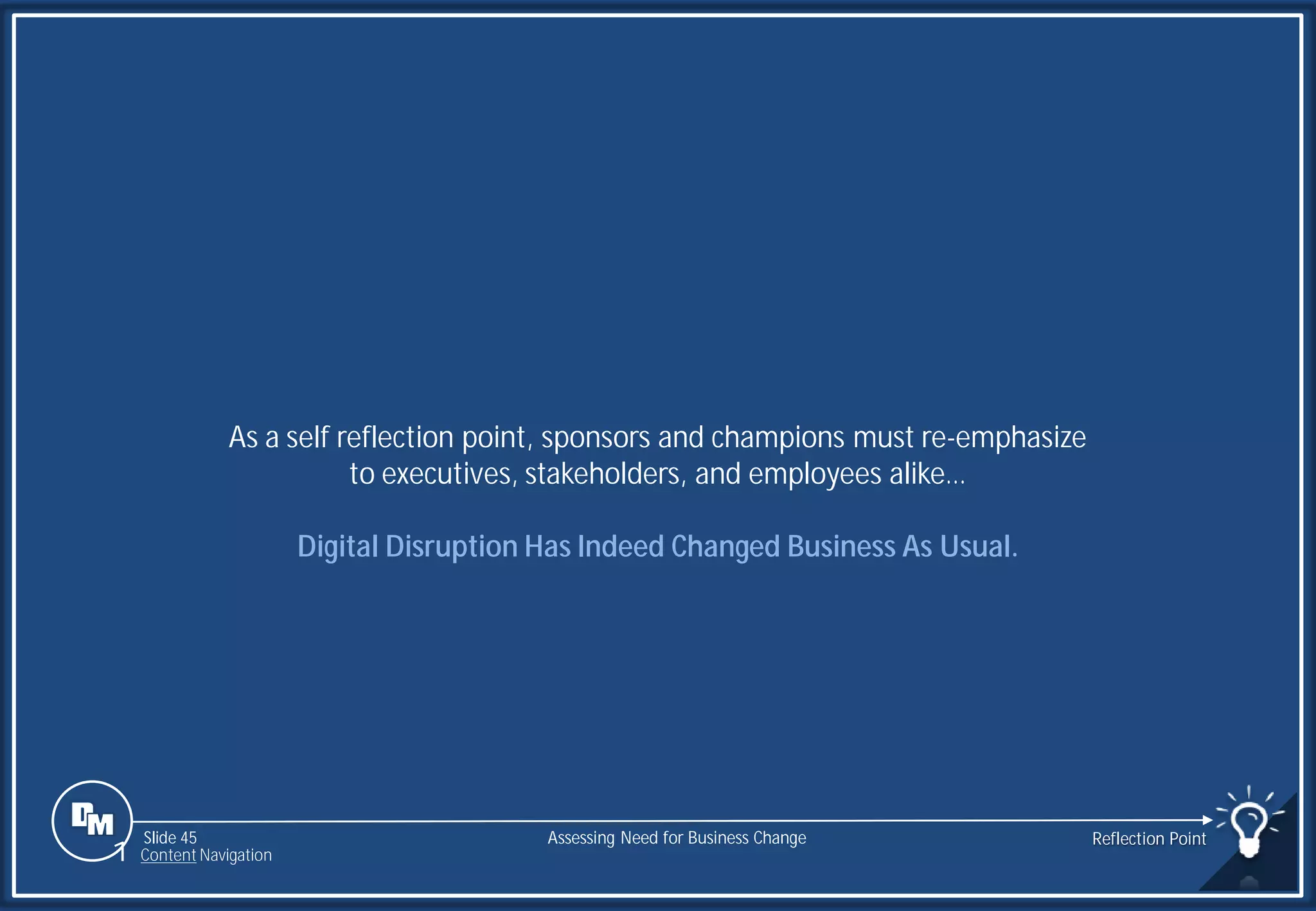 Slide 45
As a self reflection point, sponsors and champions must re-emphasize
to executives, stakeholders, and employees alike…
Digital Disruption Has Indeed Changed Business As Usual.
Assessing Need for Business Change Reflection Point
1 Content Navigation
 