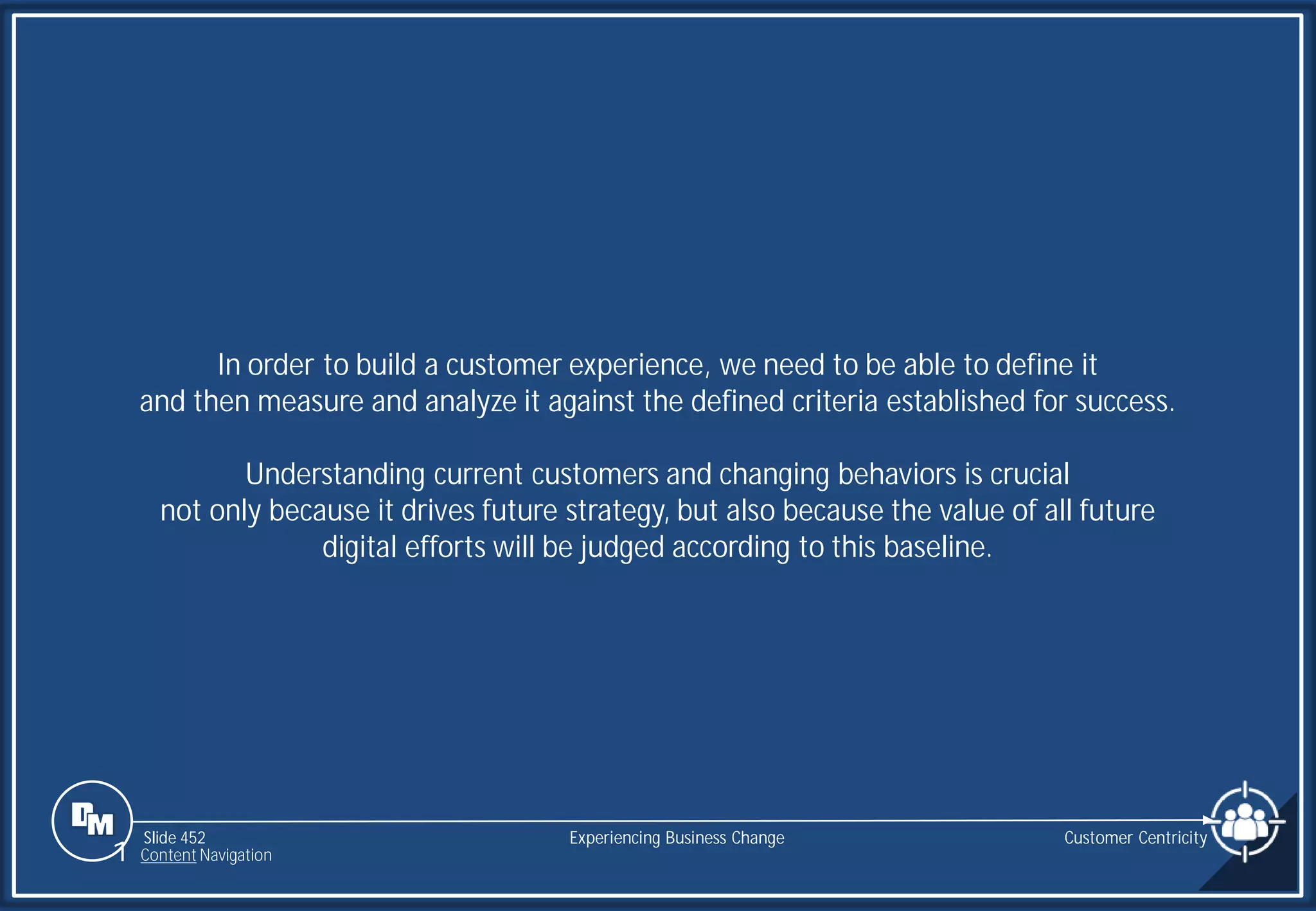 Slide 452
In order to build a customer experience, we need to be able to define it
and then measure and analyze it against the defined criteria established for success.
Understanding current customers and changing behaviors is crucial
not only because it drives future strategy, but also because the value of all future
digital efforts will be judged according to this baseline.
Customer Centricity
Experiencing Business Change
1 Content Navigation
 