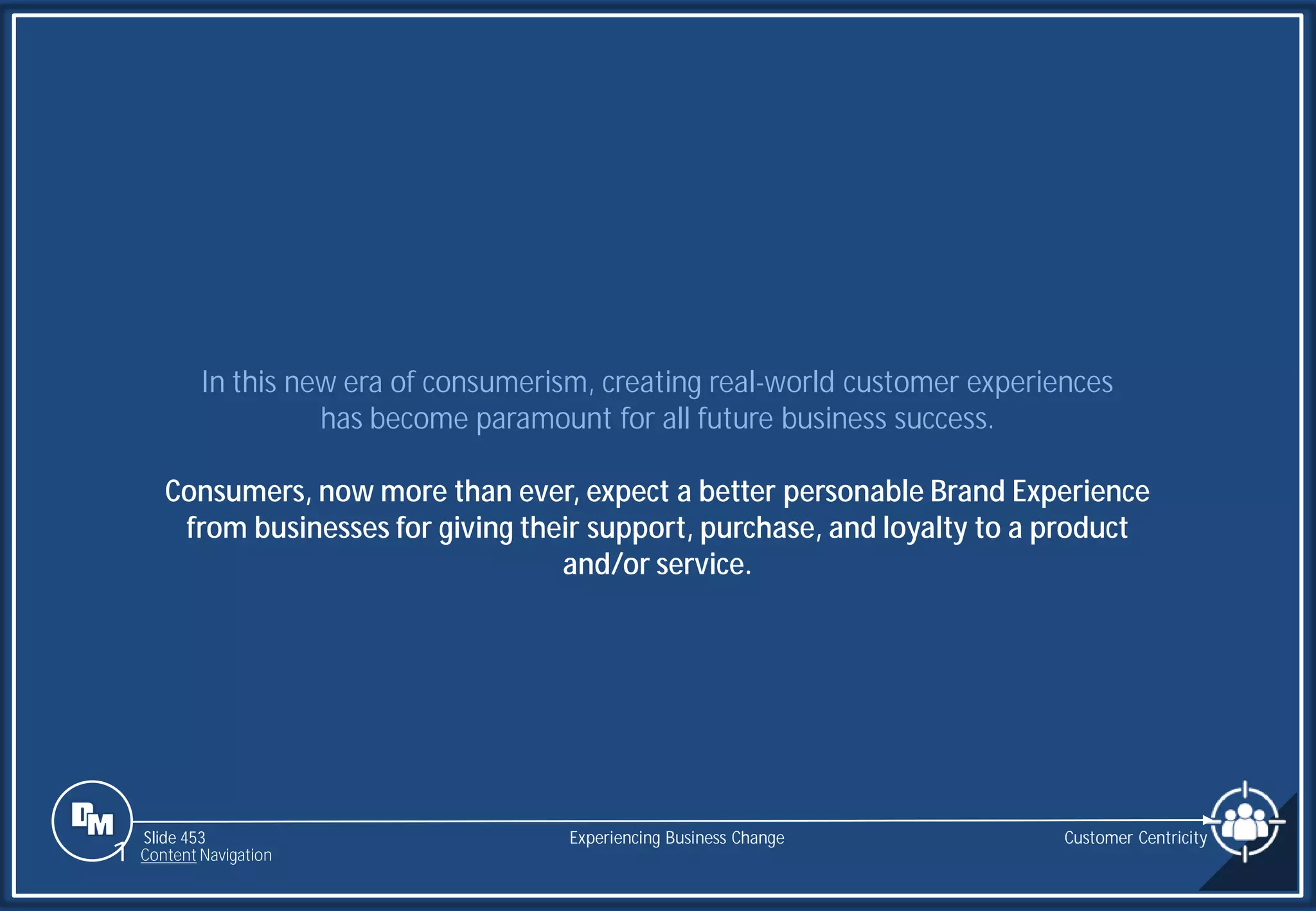Slide 453
In this new era of consumerism, creating real-world customer experiences
has become paramount for all future business success.
Consumers, now more than ever, expect a better personable Brand Experience
from businesses for giving their support, purchase, and loyalty to a product
and/or service.
Experiencing Business Change Customer Centricity
1 Content Navigation
 