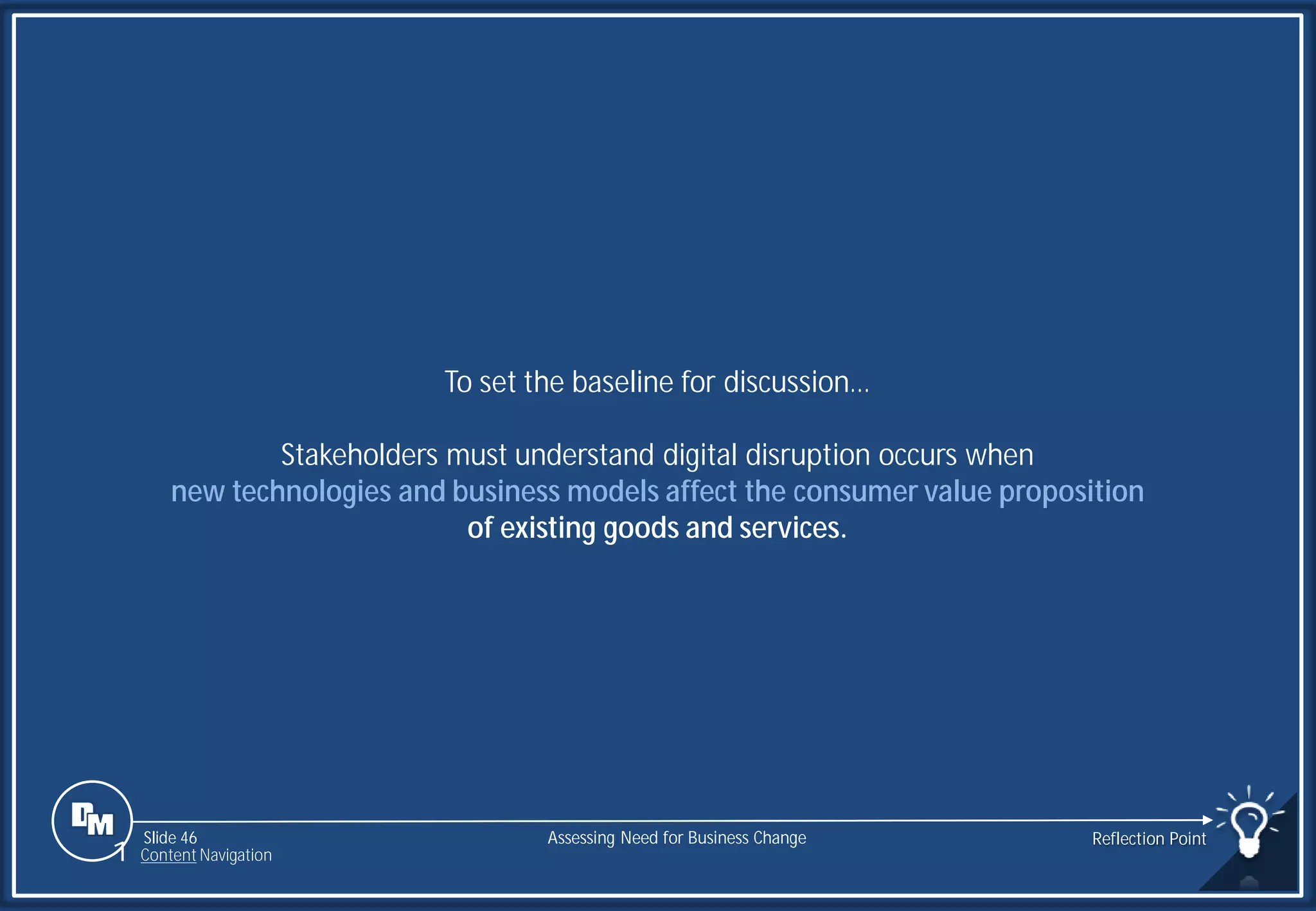 Slide 46
To set the baseline for discussion…
Stakeholders must understand digital disruption occurs when
new technologies and business models affect the consumer value proposition
of existing goods and services.
Assessing Need for Business Change Reflection Point
1 Content Navigation
 