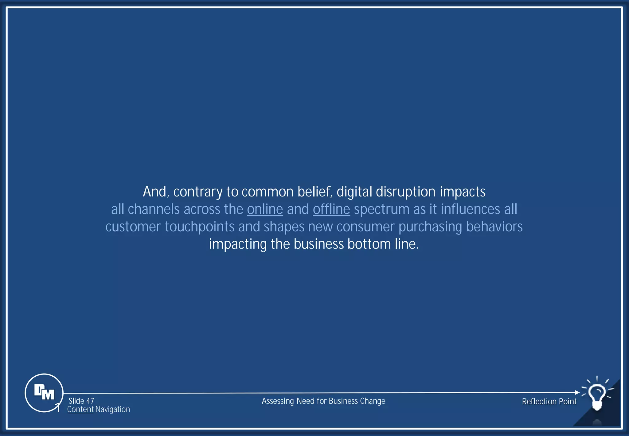 Slide 47
And, contrary to common belief, digital disruption impacts
all channels across the online and offline spectrum as it influences all
customer touchpoints and shapes new consumer purchasing behaviors
impacting the business bottom line.
Assessing Need for Business Change Reflection Point
1 Content Navigation
 
