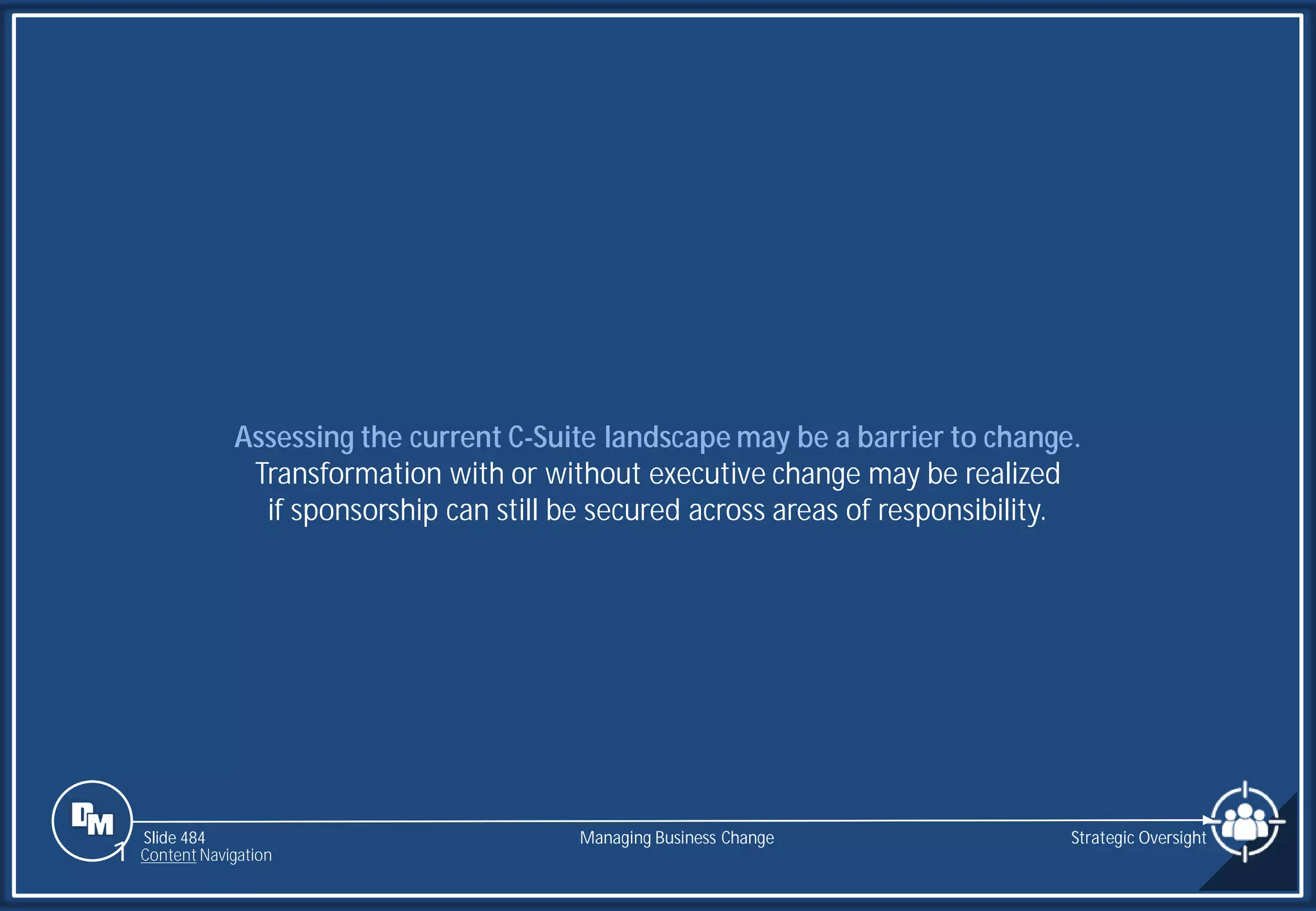 Slide 484
Assessing the current C-Suite landscape may be a barrier to change.
Transformation with or without executive change may be realized
if sponsorship can still be secured across areas of responsibility.
Managing Business Change Strategic Oversight
1 Content Navigation
 