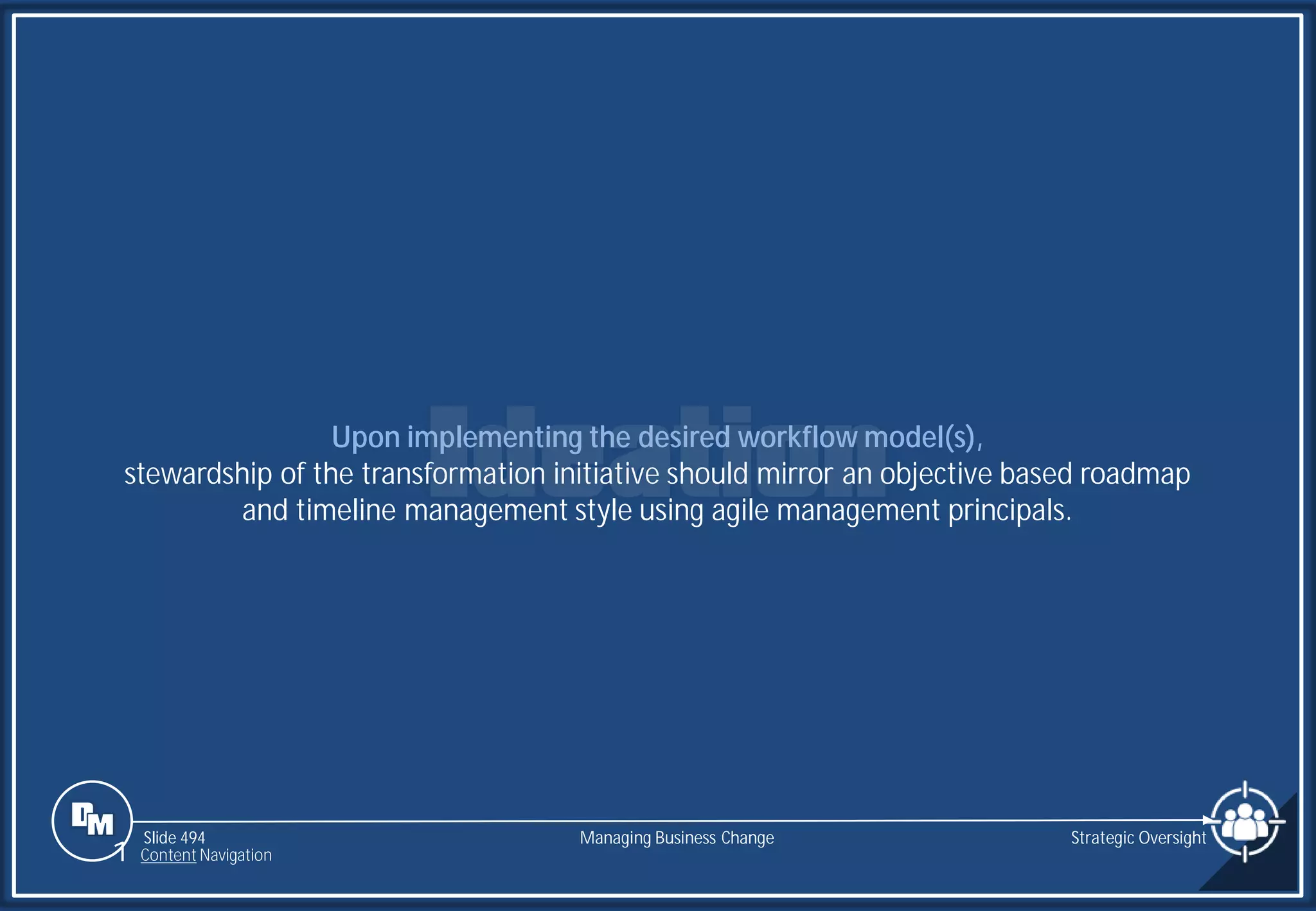 Slide 494
Upon implementing the desired workflow model(s),
stewardship of the transformation initiative should mirror an objective based roadmap
and timeline management style using agile management principals.
Managing Business Change Strategic Oversight
1 Content Navigation
 