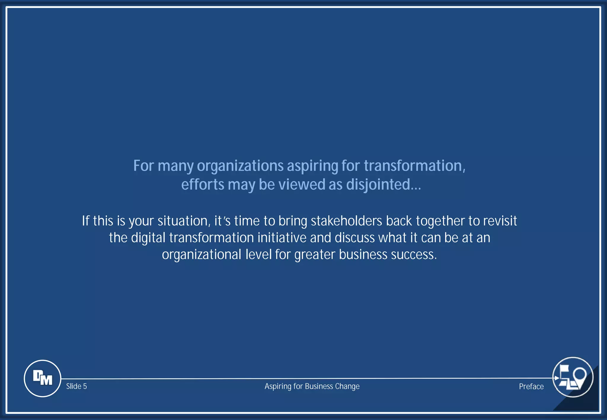 Slide 5
For many organizations aspiring for transformation,
efforts may be viewed as disjointed…
If this is your situation, it’s time to bring stakeholders back together to revisit
the digital transformation initiative and discuss what it can be at an
organizational level for greater business success.
Preface
Aspiring for Business Change
 