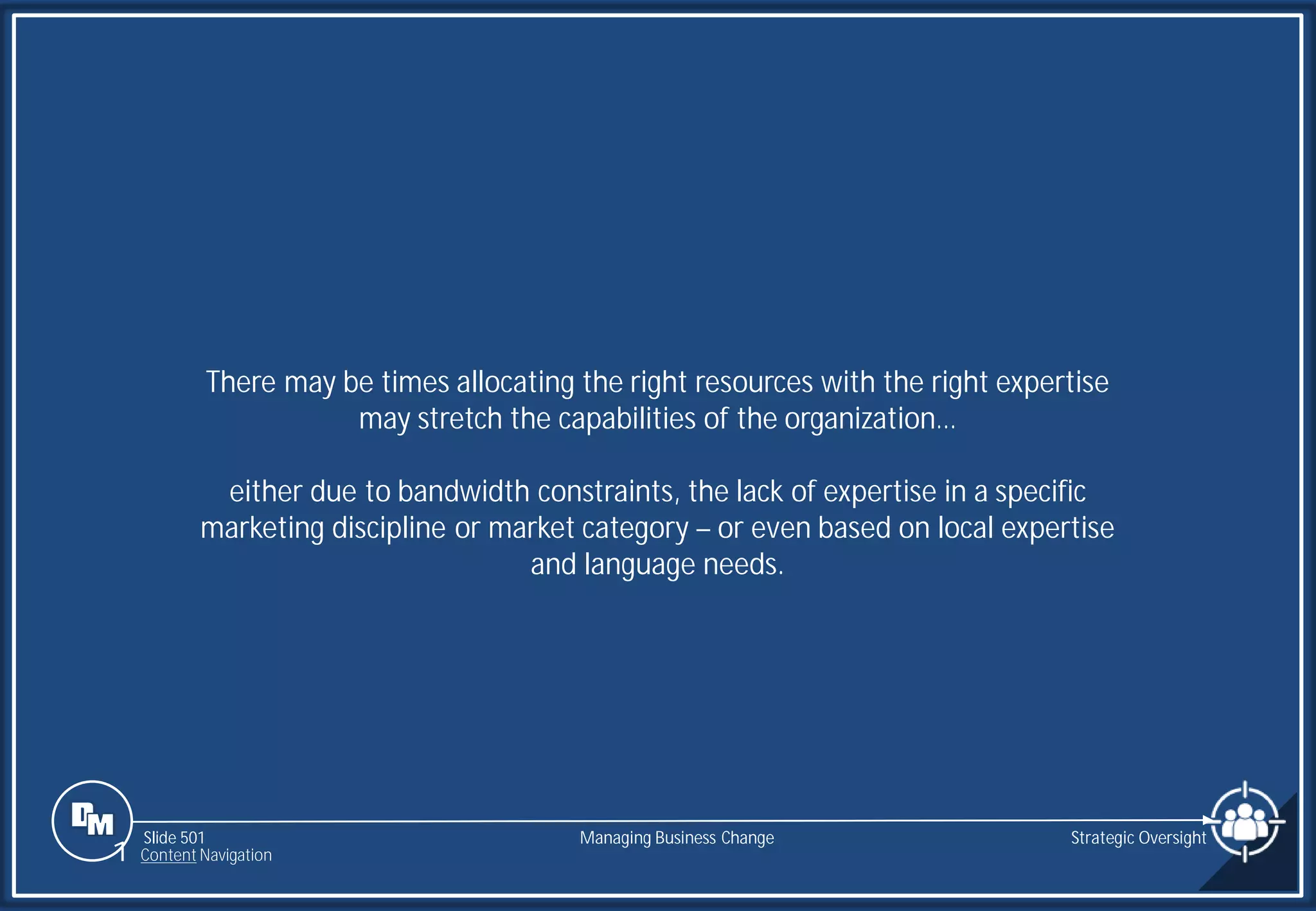 Slide 501
There may be times allocating the right resources with the right expertise
may stretch the capabilities of the organization…
either due to bandwidth constraints, the lack of expertise in a specific
marketing discipline or market category – or even based on local expertise
and language needs.
Managing Business Change Strategic Oversight
1 Content Navigation
 