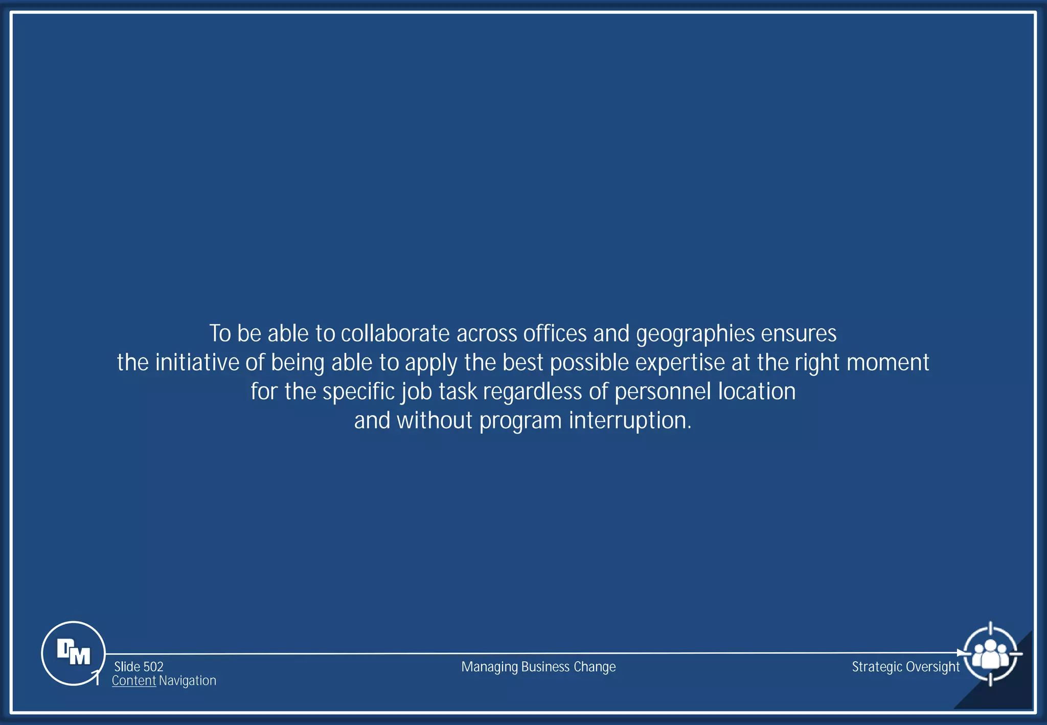 Slide 502
To be able to collaborate across offices and geographies ensures
the initiative of being able to apply the best possible expertise at the right moment
for the specific job task regardless of personnel location
and without program interruption.
Managing Business Change Strategic Oversight
1 Content Navigation
 