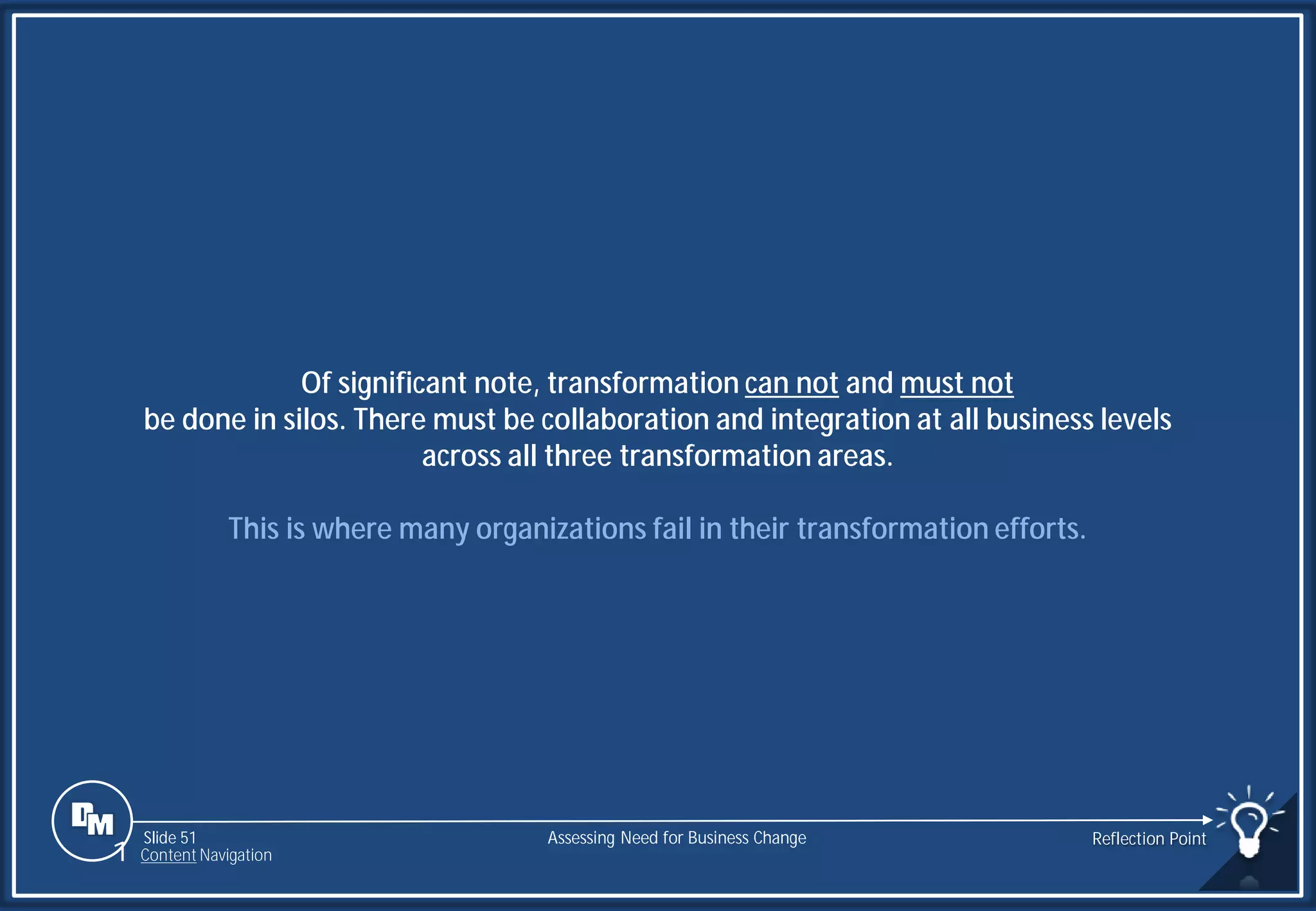 Slide 51
Of significant note, transformation can not and must not
be done in silos. There must be collaboration and integration at all business levels
across all three transformation areas.
This is where many organizations fail in their transformation efforts.
Assessing Need for Business Change Reflection Point
1 Content Navigation
 