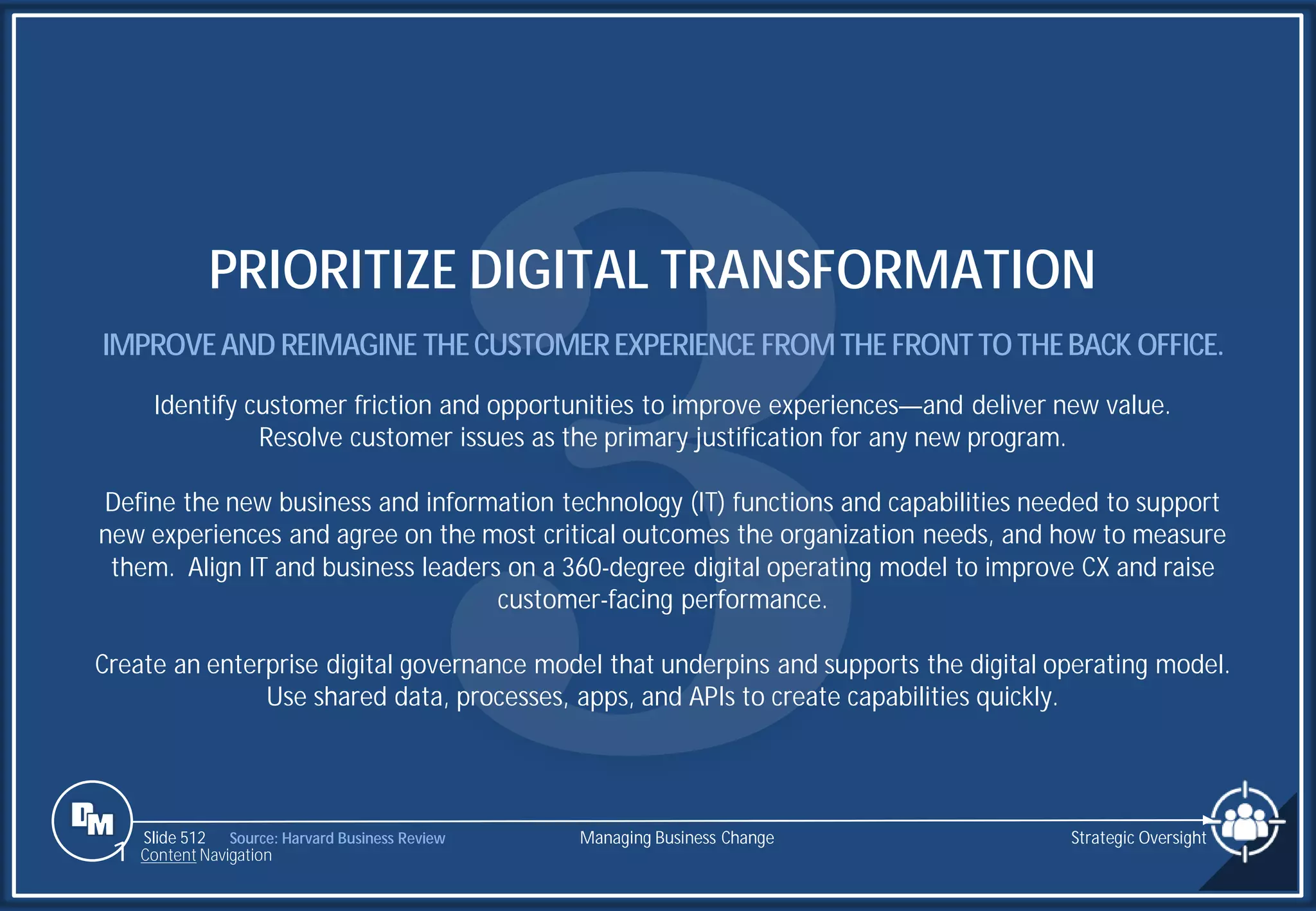 Slide 512
PRIORITIZE DIGITAL TRANSFORMATION
IMPROVEAND REIMAGINE THECUSTOMEREXPERIENCE FROMTHE FRONTTOTHEBACK OFFICE.
Identify customer friction and opportunities to improve experiences—and deliver new value.
Resolve customer issues as the primary justification for any new program.
Define the new business and information technology (IT) functions and capabilities needed to support
new experiences and agree on the most critical outcomes the organization needs, and how to measure
them. Align IT and business leaders on a 360-degree digital operating model to improve CX and raise
customer-facing performance.
Create an enterprise digital governance model that underpins and supports the digital operating model.
Use shared data, processes, apps, and APIs to create capabilities quickly.
Managing Business Change
1 Content Navigation
Strategic Oversight
Source: Harvard Business Review
 