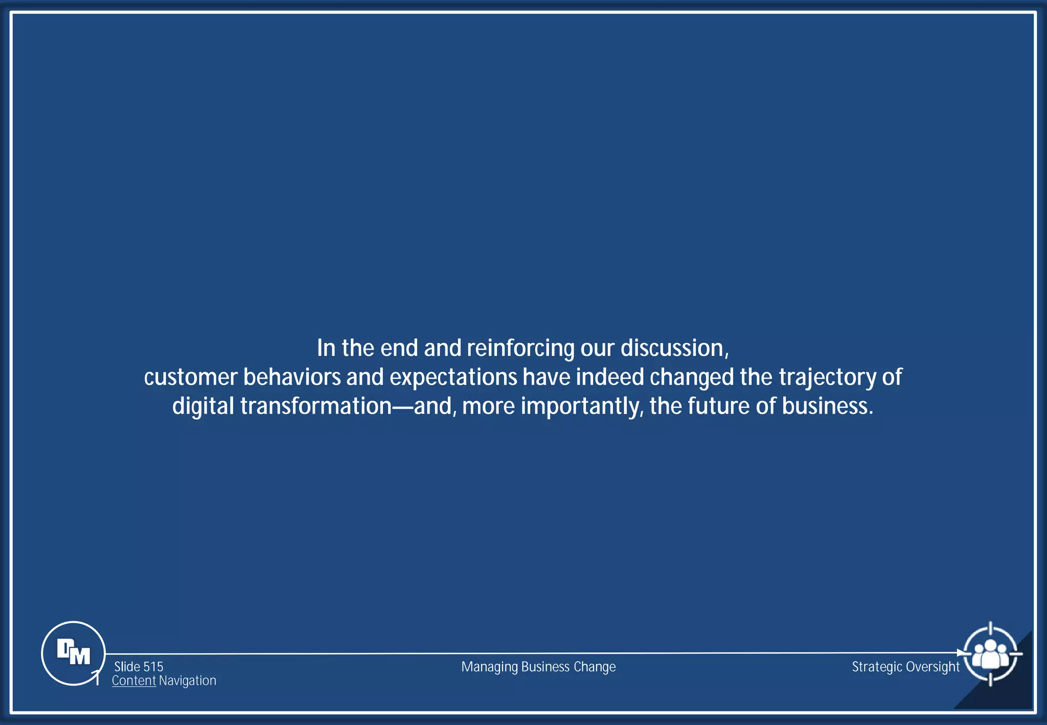 Slide 515
In the end and reinforcing our discussion,
customer behaviors and expectations have indeed changed the trajectory of
digital transformation—and, more importantly, the future of business.
Managing Business Change Strategic Oversight
1 Content Navigation
 