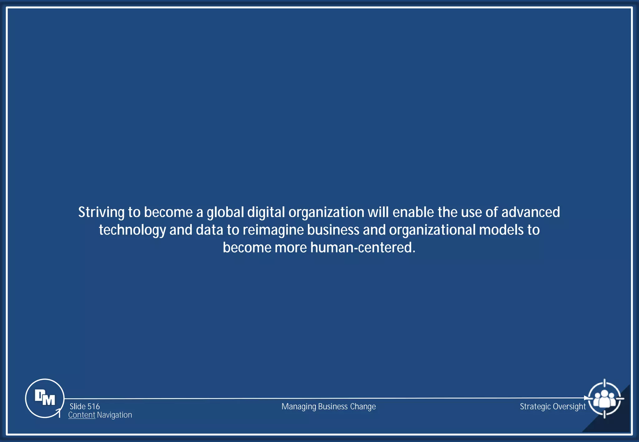 Slide 516
Striving to become a global digital organization will enable the use of advanced
technology and data to reimagine business and organizational models to
become more human-centered.
Managing Business Change Strategic Oversight
1 Content Navigation
 