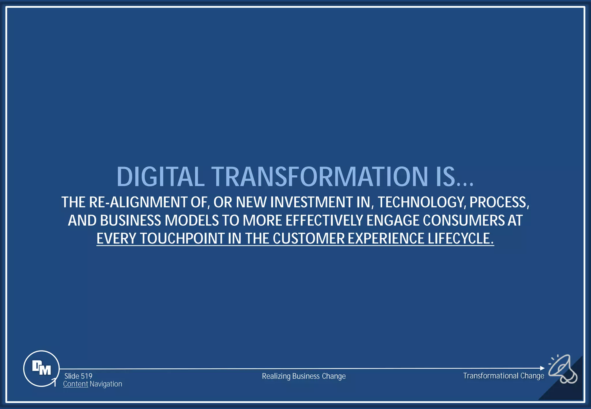 Slide 519
DIGITAL TRANSFORMATION IS…
THE RE-ALIGNMENT OF, OR NEW INVESTMENT IN, TECHNOLOGY, PROCESS,
AND BUSINESS MODELS TO MORE EFFECTIVELY ENGAGE CONSUMERS AT
EVERY TOUCHPOINT IN THE CUSTOMER EXPERIENCE LIFECYCLE.
Realizing Business Change
1 Content Navigation
Transformational Change
 