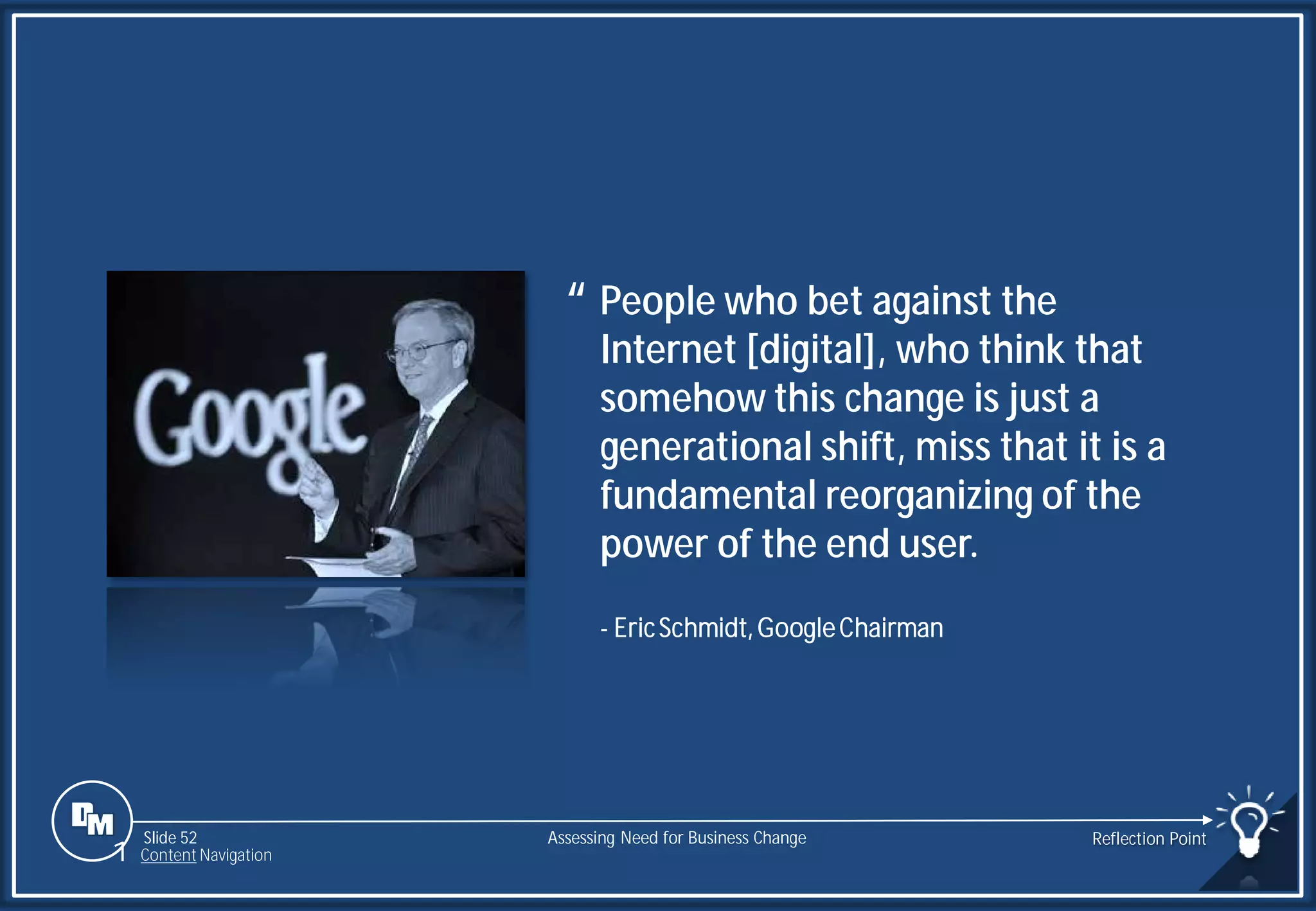 Slide 52
People who bet against the
Internet [digital], who think that
somehow this change is just a
generational shift, miss that it is a
fundamental reorganizing of the
power of the end user.
“
- EricSchmidt,GoogleChairman
Assessing Need for Business Change Reflection Point
1 Content Navigation
 