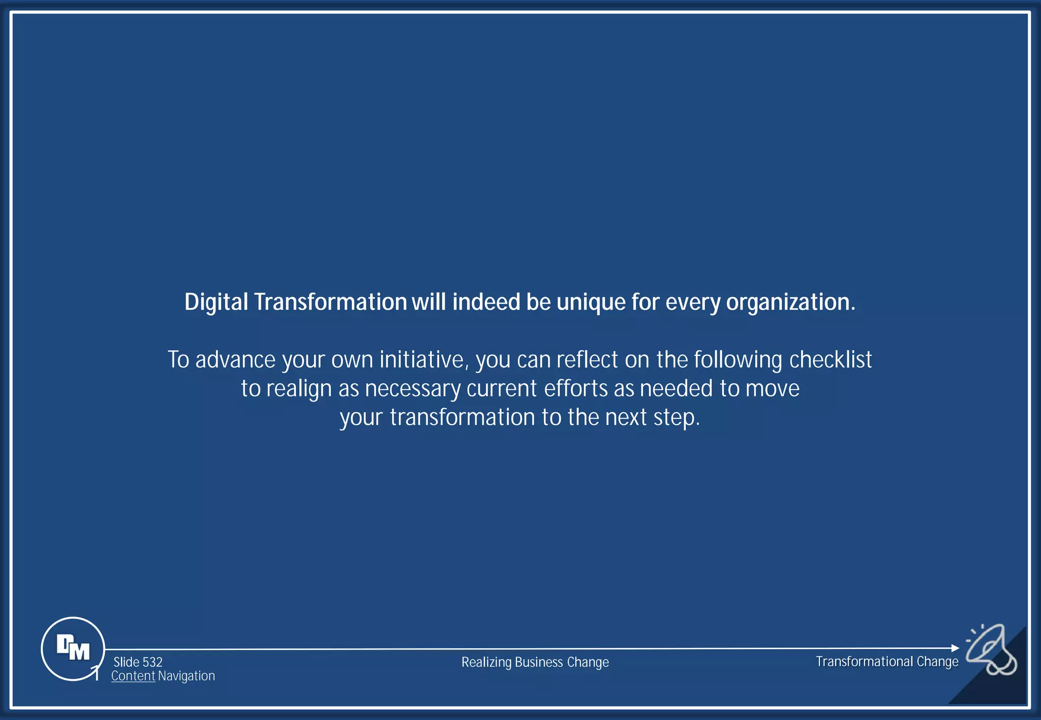 Slide 532
Digital Transformation will indeed be unique for every organization.
To advance your own initiative, you can reflect on the following checklist
to realign as necessary current efforts as needed to move
your transformation to the next step.
1 Content Navigation
Transformational Change
Realizing Business Change
 