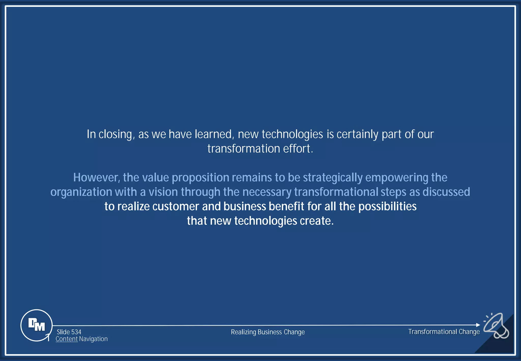 Slide 534
In closing, as we have learned, new technologies is certainly part of our
transformation effort.
However, the value proposition remains to be strategically empowering the
organization with a vision through the necessary transformational steps as discussed
to realize customer and business benefit for all the possibilities
that new technologies create.
1 Content Navigation
Transformational Change
Realizing Business Change
 