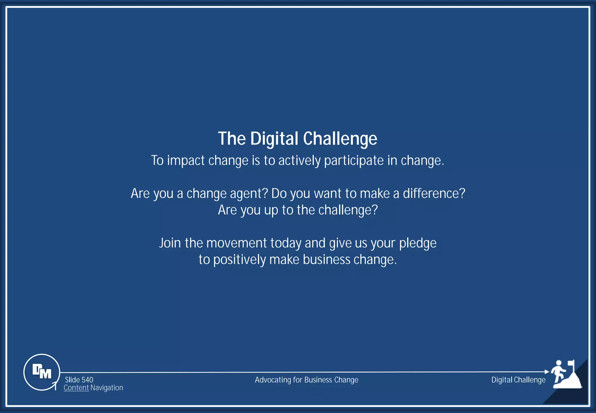 Slide 540
To impact change is to actively participate in change.
Are you a change agent? Do you want to make a difference?
Are you up to the challenge?
Join the movement today and give us your pledge
to positively make business change.
The Digital Challenge
Advocating for Business Change
1 Content Navigation
Digital Challenge
 