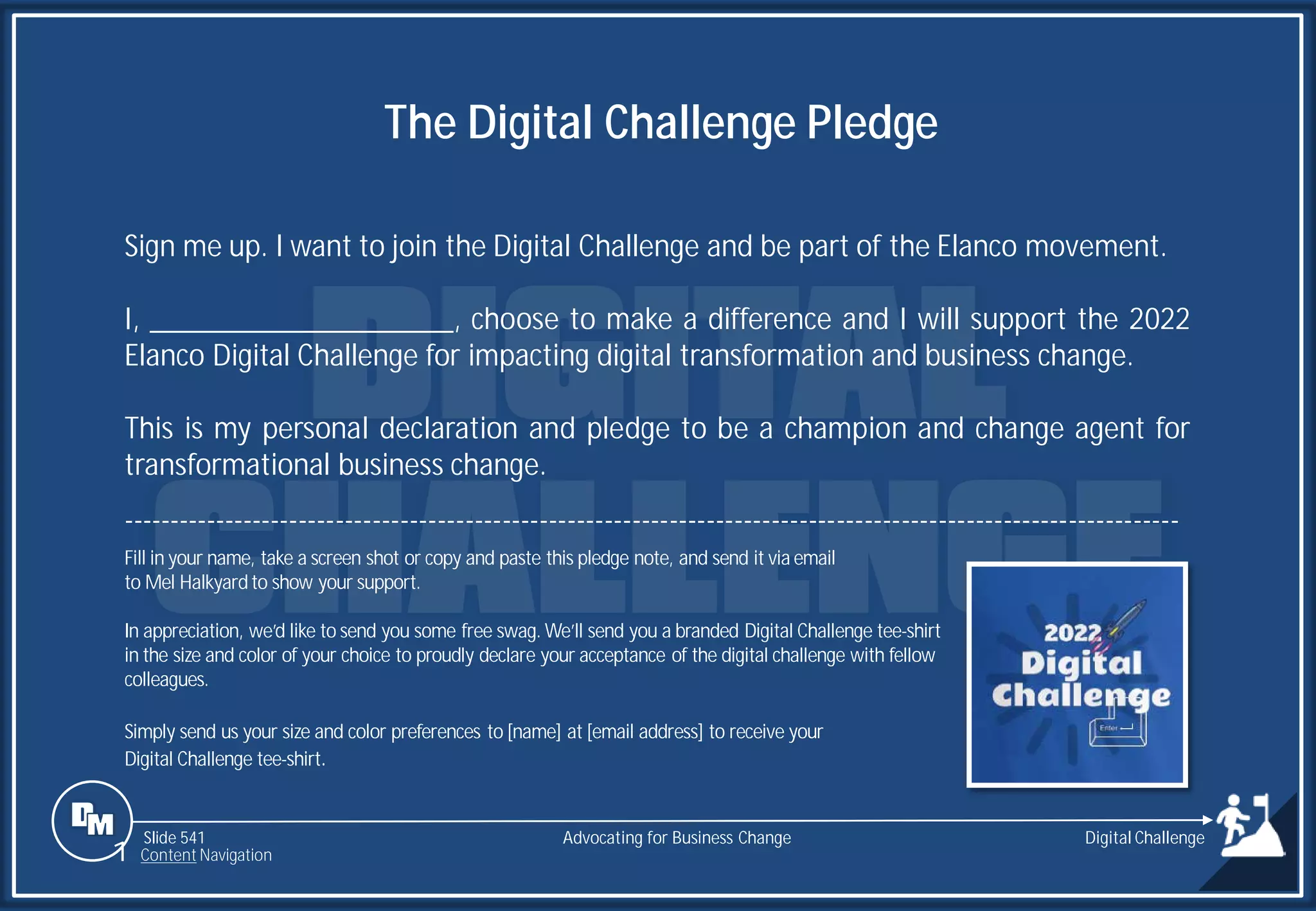 Slide 541
Sign me up. I want to join the Digital Challenge and be part of the Elanco movement.
I, ____________________, choose to make a difference and I will support the 2022
Elanco Digital Challenge for impacting digital transformation and business change.
This is my personal declaration and pledge to be a champion and change agent for
transformational business change.
------------------------------------------------------------------------------------------------------------------
Fill in your name, take a screen shot or copy and paste this pledge note, and send it via email
to Mel Halkyardto show your support.
In appreciation, we’d like to send you some free swag. We’ll send you a branded Digital Challenge tee-shirt
in the size and color of your choice to proudly declare your acceptance of the digital challenge with fellow
colleagues.
Simply send us your size and color preferences to [name] at [email address] to receive your
Digital Challenge tee-shirt.
The Digital Challenge Pledge
Advocating for Business Change
1 Content Navigation
Digital Challenge
 