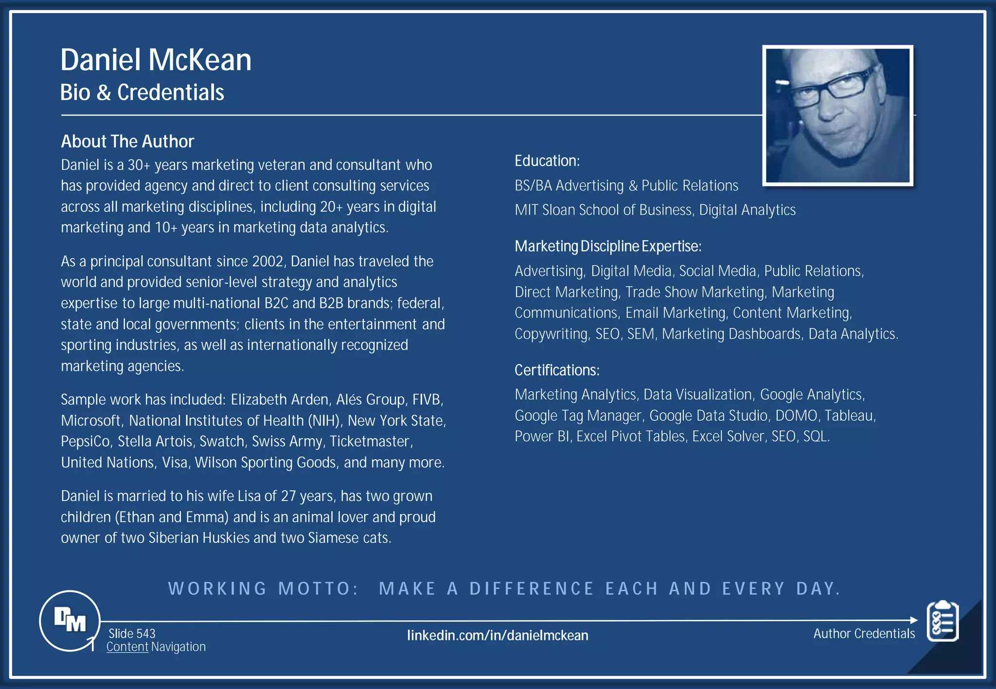 Slide 543
Daniel McKean
Bio & Credentials
About The Author
Daniel is a 30+ years marketing veteran and consultant who
has provided agency and direct to client consulting services
across all marketing disciplines, including 20+ years in digital
marketing and 10+ years in marketing data analytics.
As a principal consultant since 2002, Daniel has traveled the
world and provided senior-level strategy and analytics
expertise to large multi-national B2C and B2B brands; federal,
state and local governments; clients in the entertainment and
sporting industries, as well as internationally recognized
marketing agencies.
Sample work has included: Elizabeth Arden, Alés Group, FIVB,
Microsoft, National Institutes of Health (NIH), New York State,
PepsiCo, Stella Artois, Swatch, Swiss Army, Ticketmaster,
United Nations, Visa, Wilson Sporting Goods, and many more.
Daniel is married to his wife Lisa of 27 years, has two grown
children (Ethan and Emma) and is an animal lover and proud
owner of two Siberian Huskies and two Siamese cats.
Education:
BS/BA Advertising & Public Relations
MIT Sloan School of Business, Digital Analytics
MarketingDisciplineExpertise:
Advertising, Digital Media, Social Media, Public Relations,
Direct Marketing, Trade Show Marketing, Marketing
Communications, Email Marketing, Content Marketing,
Copywriting, SEO, SEM, Marketing Dashboards, Data Analytics.
Certifications:
Marketing Analytics, Data Visualization, Google Analytics,
Google Tag Manager, Google Data Studio, DOMO, Tableau,
Power BI, Excel Pivot Tables, Excel Solver, SEO, SQL.
1 Content Navigation
W O R K I N G M O T T O : M A K E A D I F F E R E N C E E A C H A N D E V E R Y D AY.
Author Credentials
linkedin.com/in/danielmckean
 