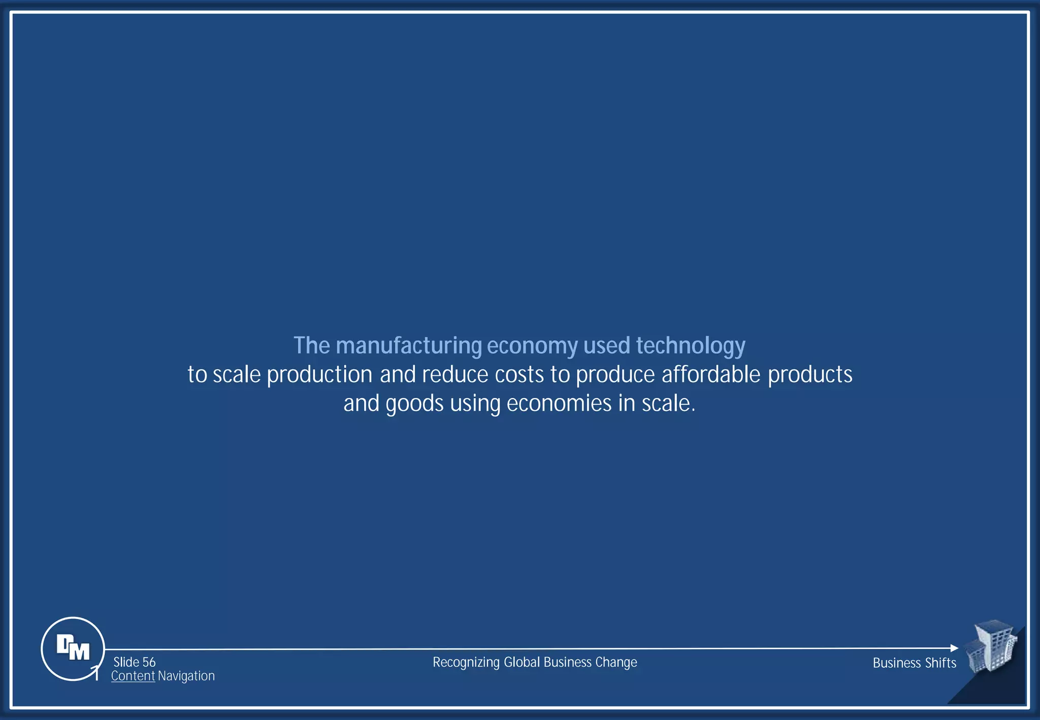 Slide 56
The manufacturing economy used technology
to scale production and reduce costs to produce affordable products
and goods using economies in scale.
Recognizing Global Business Change Business Shifts
1 Content Navigation
 