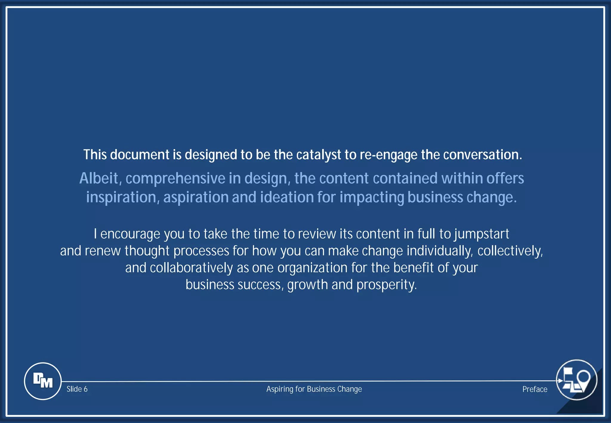 Slide 6
Albeit, comprehensive in design, the content contained within offers
inspiration, aspiration and ideation for impacting business change.
I encourage you to take the time to review its content in full to jumpstart
and renew thought processes for how you can make change individually, collectively,
and collaboratively as one organization for the benefit of your
business success, growth and prosperity.
This document is designed to be the catalyst to re-engage the conversation.
Preface
Aspiring for Business Change
 