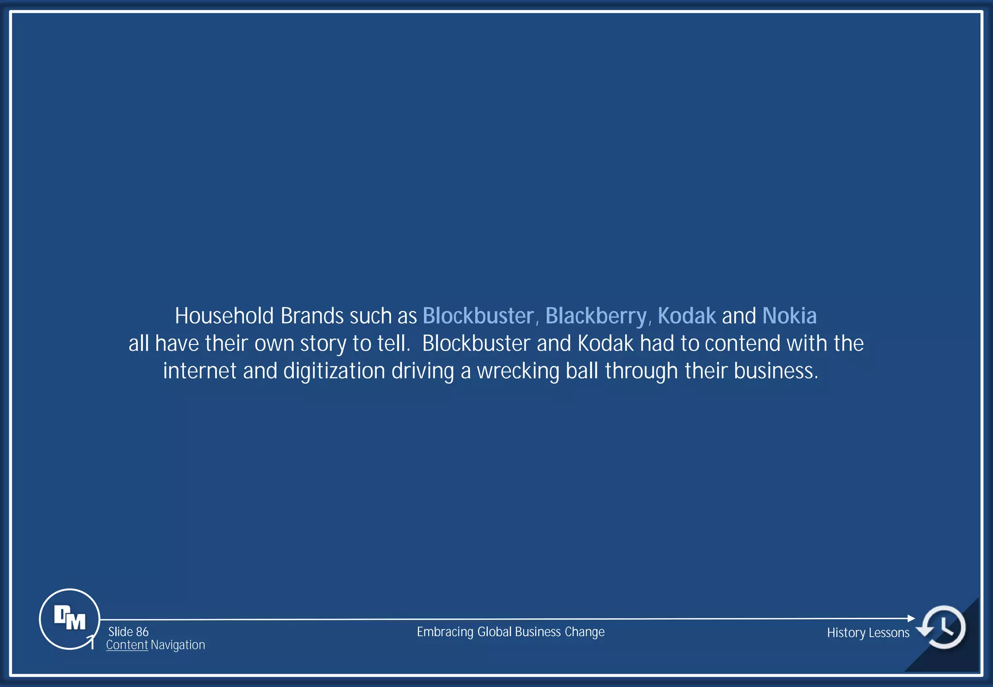 Slide 86
Household Brands such as Blockbuster, Blackberry, Kodak and Nokia
all have their own story to tell. Blockbuster and Kodak had to contend with the
internet and digitization driving a wrecking ball through their business.
Embracing Global Business Change History Lessons
1 Content Navigation
 