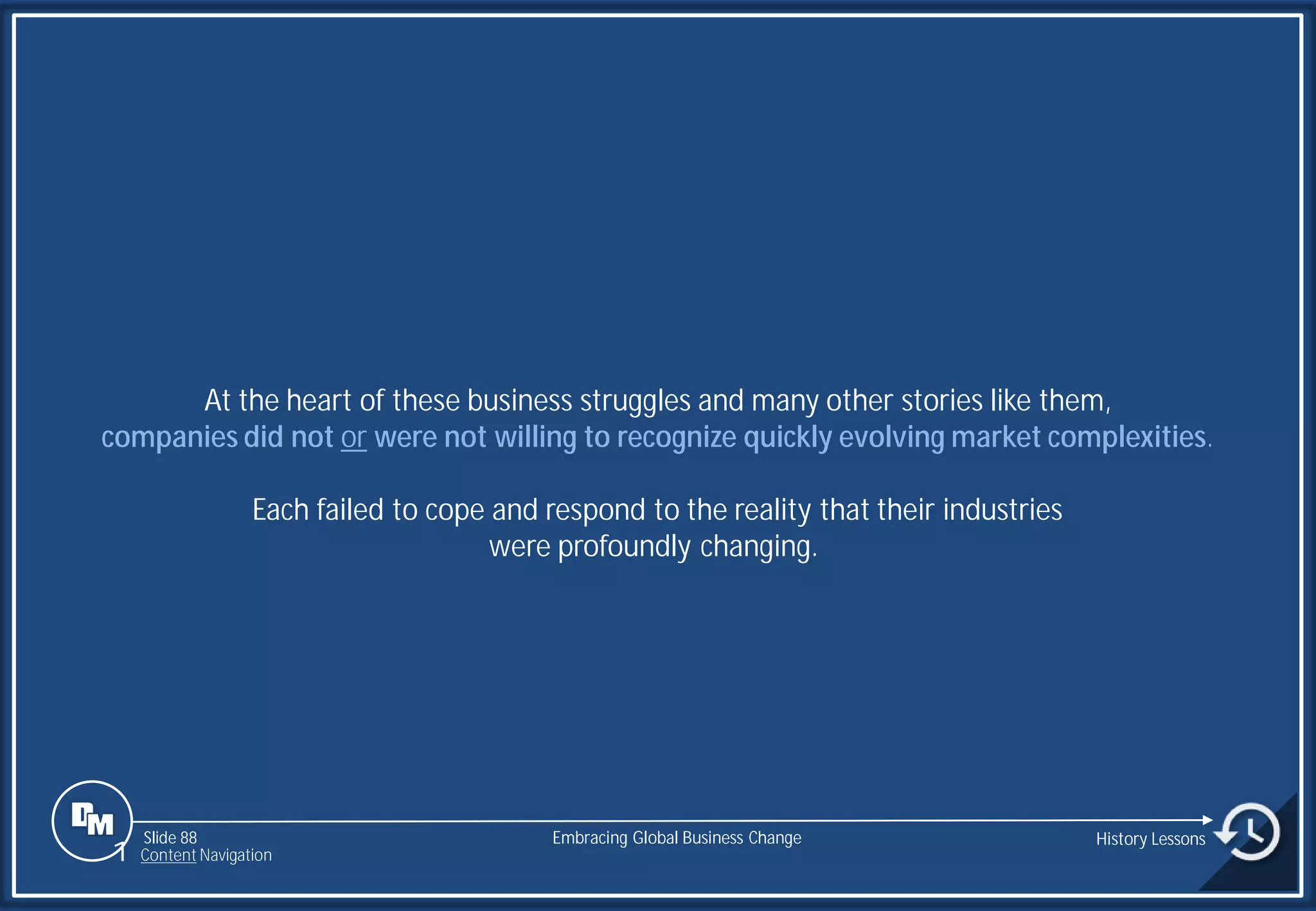 Slide 88
At the heart of these business struggles and many other stories like them,
companies did not or were not willing to recognize quickly evolving market complexities.
Each failed to cope and respond to the reality that their industries
were profoundly changing.
Embracing Global Business Change History Lessons
1 Content Navigation
 